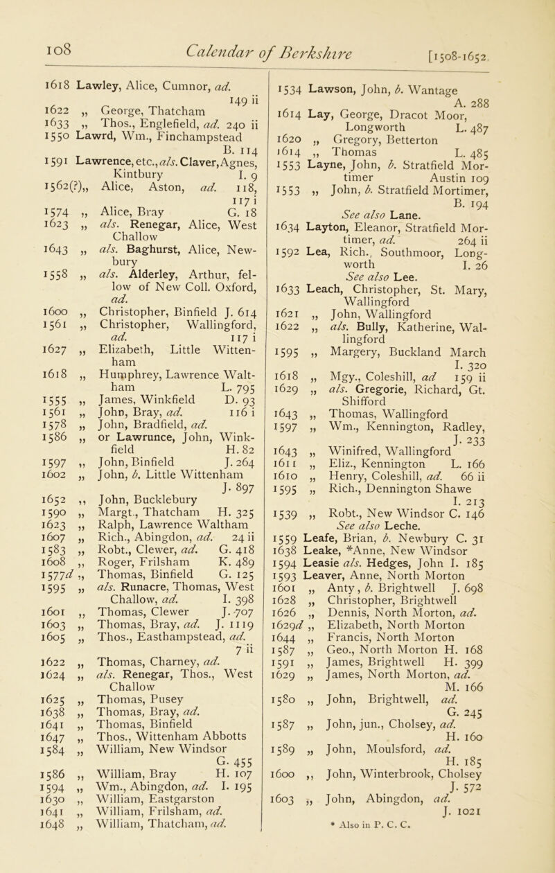 1618 Lawley, Alice, Cumnor, ad. 1622 George, Thatcham 149 11 !^33 j) Thos., Englefield, ad. 240 ii 1550 Lawrd, Wm., Finchampstead B. 114 1591 Lawrence, etc.,als. Claver, Agnes, Kintbury I. 9 1562(F),, Alice, Aston, ad. 118, 117 i 1574 „ Alice, Bray G. 18 1623 „ als. Renegar, Alice, West Challow 1643 „ als. Baghurst, Alice, New- bury 1558 » Alderley, Arthur, fel- low of New Coll. Oxford, ad. 1600 „ Christopher, Binfield J. 614 1561 „ Christopher, Wallingford, ad. 117 i 1627 „ Elizabeth, Little Witten- ham 1618 „ Humphrey, Lawrence Walt- ham L. 795 1555 „ James, Winkfield D. 93 1561 „ John, Bray, ad. 116 i 1578 „ John, Bradfield, ad. 1586 „ or Lawrunce, John, Wink- field H.82 1597 ,, John, Binfield J. 264 1602 „ John, b. Little Wittenham J. 897 1652 ,, John, Bucklebury 1590 „ Margt., Thatcham H. 325 1623 ,, Ralph, Lawrence Waltham 1607 „ Rich., Abingdon, ad. 24 ii 1583 „ Robt., Clewer, ad. G. 418 1608 ,, Roger, Frilsham K. 489 1577^?) Thomas, Binfield G. 125 1595 j, als. Runacre, Thomas, West Challow, ad. I. 398 1601 ,, Thomas, Clewer J. 707 1603 „ Thomas, Bray, ad. J. 1119 1605 „ Thos., Easthampstead, ad. 7 ii 1622 „ Thomas, Charney, ad. 1624 „ als. Renegar, Thos., West Challow 1625 „ Thomas, Pusey 1638 „ Thomas, Bray, ad. 1641 „ Thomas, Binfield 1647 „ Thos., Wittenham Abbotts 1584 „ William, New Windsor G. 455 1586 ,, William, Bray H. 107 1594 „ Wm., Abingdon, ad. I. 195 1630 „ William, Eastgarston 1641 „ William, Frilsham, ad. 1534 Lawson, John, b. Wantage A. 288 1614 Lay, George, Dracot Moor, Longworth L. 487 1620 „ Gregory, Betterton J 614 ,, Thomas L, 485 1553 Layne, John, b. Stratfield Mor- timer Austin 109 1353 » John, b. Stratfield Mortimer, B. 194 See also Lane. 1634 Layton, Eleanor, Stratfield Mor- timer, ad. 264 ii 1592 Lea, Rich., Southmoor, Long- worth I. 26 See also Lee. 1633 Leach, Christopher, St. Mary, Wallingford 1621 „ John, Wallingford 1622 „ als. Bully, Katherine, Wal- lingford 1595 „ Margery, Buckland March I. 320 1618 „ Mgy., Coleshill, ad 159 ii 1629 „ als. Gregorie, Richard, Gt. Shifford 1643 » Thomas, Wallingford 1597 Wm., Kennington, Radley, J- 233 1643 „ Winifred, Wallingford 1611 „ Eliz., Kennington L. 166 1610 „ Henry, Coleshill, ad. 66 ii 1595 „ Rich., Dennington Shawe I. 213 1539 „ Robt., New Windsor C. 146 See also Leche. 1559 Leafe, Brian, b. Newbury C. 31 1638 Leake, *Anne, New Windsor 1594 Leasie als. Hedges, John I. 185 1593 Leaver, Anne, North Morton 1601 1628 a Anty , b. Brightwell J. 698 Christopher, Brightwell 1626 „ Dennis, North Morton, ad. 1629^ ,, Elizabeth, North Morton 1644 5) Francis, North Morton 1587 „ Geo., North Morton H. 168 1591 „ James, Brightwell H. 399 1629 „ James, North Morton, ad. M. 166 1580 „ John, Brightwell, ad. G. 245 1587 „ John, jun., Cholsey, ad. H. 160 1589 „ John, Moulsford, ad. H. 185 1600 ,, John, Winterbrook, Cholsey J- 572 1603 ,, John, Abingdon, ad. J. 1021