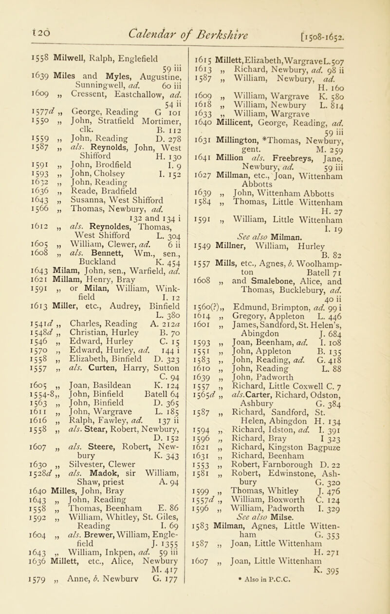 1558 Milwell, Ralph, Englefield 59 iii 1639 Miles and Myles, Augustine, Sunningwell, ad. 60 iii 1609 „ Cressent, Eastchallow, ad. 54 it J577^ » George, Reading G 101 HS0 » John, Stratfield Mortimer, elk. B. 112 15 59 „ John, Reading D. 278 1587 „ a Is. Reynolds, John, West Shifford H. 130 I591 )> John, Brodfield I. 9 1593 ,, John, Cholsey I. 152 1632 „ John, Reading 1636 „ Reade, Bradfield 1643 Susanna, West Shifford 1566 „ Thomas, Newbury, ad. 132 and 134 i 1612 „ als. Reynoldes, Thomas, West Shifford L. 304 1605 „ William, Clewer, ad. 6 ii 1608 „ als. Bennett, Wm., sen., Buckland K. 454 1643 Milam, John, sen., Warfield, ad. 1621 Millam, Henry, Bray 1591 or Milan, William, Wink- field I. 12 1613 Miller, etc., Audrey, Binfield L. 380 1541^ jj Charles, Reading A. 2I2tf 1548^ Christian, Hurley B. 70 1546 Edward, Hurley C. 15 1570 Edward, Hurley, ad. 144 i 1558 V Elizabeth, Binfield D. 323 1557 V als. Curten, Harry, Sutton C. 94 1605 » Joan, Basildean K. 124 1554-8 JJ John, Binfield Batell 64 1563 )) John, Binfield D. 365 1611 J) John, Wargrave L. 185 1616 V Ralph, Fawley, ad. 137 ii 1558 V als. Stear, Robert, Newbury, D. 152 1607 J) als. Steere, Robert, , New- bury K. 343 1630 J) Silvester, Clewer 152 8d als. Madok, sir William, Shaw, priest A. 94 1640 Milles, John, Bray 1643 John, Reading 1558 )) Thomas, Beenham E. 86 1592 }) William, Whitley, St. Giles, Reading I. 69 1604 5) als. Brewer, William, Engle- field j-1355 1643 V William, Inkpen, ad. 59 in 1636 Millett, etc., Alice, Newbury M. 417 )? 1615 Millett)Elizabeth,WargraveL<5o7 1613 „ Richard, Newbury, ad. 98 ii 1587 » William, Newbury, ad. H. 160 1609 „ William, Wargrave K. 580 1618 „ William, Newbury L. 814 1633 >» William, Wargrave 1640 Millicent, George, Reading, ad. 59 iii 1631 Millington, *Thomas, Newbury, gent. M. 259 1641 Million als. Freebreys, Jane, Newbury, ad. 59 iii 1627 Millman, etc., Joan, Wittenham Abbotts T^39 » John, Wittenham Abbotts H84 j) Thomas, Little Wittenham H. 27 1591 » William, Little Wittenham I. 19 See also Milman. 1549 Millner, William, Hurley B. 82 15 57 Mills, etc., Agnes, b. Woolhamp- ton Batell 71 and Smalebone, Alice, and Thomas, Bucklebury, ad. 40 ii Edmund, Brimpton, ad. 99 i Gregory, Appleton L. 446 James, Sandford, St. Helen’s, Abingdon J. 684 Joan, Beenham, ad. I. 108 John, Appleton B. 135 John, Reading, ad. G. 418 John, Reading L. 88 John, Padworth Richard, Little Coxwell C. 7 tfA.Carter, Richard, Odston, Ashbury G. 384 Richard, Sandford, St. Helen, Abingdon H. 134 Richard, Idston, ad. I. 391 Richard, Bray I 323 Richard, Kingston Bagpuze Richard, Beenham Robert, Farnborough D. 22 Robert, Edwinstone, Ash- bury G. 320 Thomas, Whitley J. 476 William, Boxworth C. 124 William, Padworth I. 329 See also Milse. 1583 Milman, Agnes, Little Witten- ham G. 353 1587 >> Joan, Little Wittenham H. 271 1607 „ Joan, Little Wittenham k. 395 1608 1560(F),, 1614 „ 1593 » I55i „ 1583 1610 „ 1639 „ 1557 „ 1565^ „ 1587 „ 1594 „ 1596 „ 1621 „ 1631 „ 1553 „ 1581 „ 1599 „ H57^ „ 1596 „