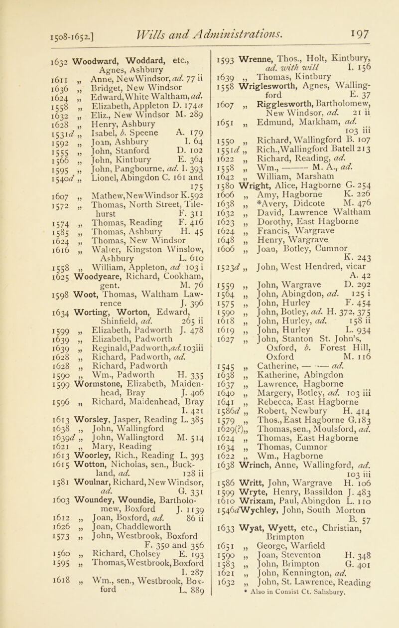 1508-1652.] 1632 Woodward, Woddard, etc., Agnes, Ashbury 1611 „ Anne, New Windsor, tfr/. 77 ii 1636 „ Bridget, New Windsor 1624 „ Ed ward, White Waltham,^. 1558 „ Elizabeth, Appleton D. 174^ 1632 „ Eliz., New Windsor M. 289 1628 „ Henry, Ashbury 1531^ „ Isabel, b. Speene A. 179 1592 „ Joan, Ashbury I. 64 1555 „ John, Stanford D. 102 1566 „ John, Kintbury E. 364 1595 „ John, Pangbourne, ad. I. 393 1540^/ „ Lionel, Abingdon C. 161 and 175 1607 „ Mathew, NewWindsor K. 592 1572 „ Thomas, North Street, Tile- hurst F. 311 1574 „ Thomas, Reading F. 416 1585 „ Thomas, Ashbury H. 45 1624 „ Thomas, New Windsor 1616 „ Walrer, Kingston Winslow, Ashbury L. 610 1558 „ William, Appleton, ad 103! 1625 Woodyeare, Richard, Cookham, gent. M. 76 1598 Woot, Thomas, Waltham Law- rence J. 396 1634 Worting, Worton, Edward, Shinfield, ad. 265 ii 1599 „ Elizabeth, Pad worth J. 478 1639 ,, Elizabeth, Padworth 1639 „ Reginald, Padworth, ad. 103iii 1628 „ Richard, Padworth, ad. 1628 „ Richard, Padworth 1590 „ Wm., Padworth H. 335 1599 Wormstone, Elizabeth, Maiden- head, Bray J. 406 1596 „ Richard, Maidenhead, Bray I. 421 1613 Worsley, Jasper, Reading L. 385 1638 „ John, Wallingford 1639^,, John, Wallingford M. 514 1621 „ Mary, Reading 1613 Woorley, Rich., Reading L. 393 1615 Wotton, Nicholas, sen., Buck- land, ad. 128 ii 1581 Woulnar, Richard, New Windsor, ad. G. 331 1603 Woundey, Woundie, Bartholo- mew, Boxford J. 1139 1612 „ Joan, Boxford, ad. 86 ii 1626 1573 „ Joan, Chaddleworth „ John, Westbrook, Boxford F. 350 and 356 1560 „ Richard, Cholsey E. 193 1595 „ Thomas,Westbrook, Boxford I. 287 1618 „ Wm., sen., Westbrook, Box- ford L. 889 1593 Wrenne, Thos., Holt, Kintbury, ad. with will I. 156 1639 ,, Thomas, Kintbury 1558 Wriglesworth, Agnes, Walling- ford E. 37 1607 „ Rigglesworth, Bartholomew, New Windsor, ad. 21 ii 1651 „ Edmund, Markham, ad. 103 iii 1550 „ Richard, Wallingford B. 107 155iz/ „ Rich.,Wallingford Batell 213 1622 „ Richard, Reading, ad. 1558 „ Wm., M. A., ad. 1642 „ William, Marsham 1580 Wright, Alice, Hagborne G. 254 1606 „ Amy, Hagborne K. 226 1638 „ *Avery, Didcote M. 476 1632 „ David, Lawrence Waltham 1623 „ Dorothy, East Hagborne 1624 „ Francis, Wargrave 1648 „ Henry, Wargrave 1606 „ Joan, Botley, Cumnor K. 243 1523d „ John, West Hendred, vicar A. 42 1559 ,, John, Wargrave D. 292 1564 „ John, Abingdon, ad. 125 i 1575 „ John, Hurley F. 454 1590 „ John, Botley, ad. H. 372, 375 1618 „ John, Hurley, ad. 158 ii 1619 „ John, Hurley L. 934 1627 „ John, Stanton St. John’s, Oxford, b. Forest Hill, Oxford M. 116 1545 „ Catherine, — ad. 1638 „ Katherine, Abingdon 1637 „ Lawrence, Hagborne 1640 „ Margery, Botley, ad. 103 iii 1641 „ Rebecca, East Hagborne 1586<r/ „ Robert, Newbury H. 414 1579 „ Thos.,East Hagborne G. 183 1629(F),, Thomas, sen., Moulsford, ad. 1624 „ Thomas, East Hagborne 1634 „ Thomas, Cumnor 1622 „ Wm., Hagborne 1638 Wrinch, Anne, Wallingford, ad. 103 iii 1586 Writt, John, Wargrave H. 106 1599 Wryte, Henry, Bassildon J. 483 1610 Wrixam, Paul, Abingdon L. no 1546^/Wychley, John, South Morton B. 57 1633 Wyat, Wyett, etc., Christian, Brimpton 1651 „ George, Warfield 1:590 „ Joan, Steventon H. 348 1583 „ John, Brimpton G. 401 1621 „ John, Kennington, ad. 1632 „ John, St. Lawrence, Reading