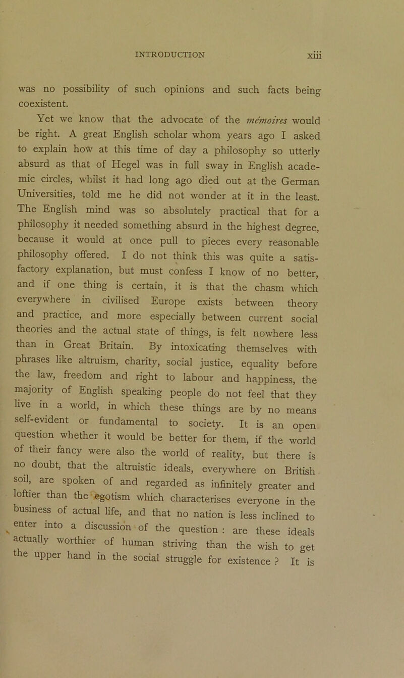 was no possibility of such opinions and such facts being coexistent. Yet we know that the advocate of the mcmoires would be right. A great English scholar whom years ago I asked to explain ho-<v at this time of day a philosophy so utterly absurd as that of Hegel was in full sway in English acade- mic circles, whilst it had long ago died out at the German Universities, told me he did not wonder at it in the least. The English mind was so absolutely practical that for a philosophy it needed something absurd in the highest degree, because it would at once pull to pieces every reasonable philosophy offered. I do not think this was quite a satis- factory explanation, but must confess I know of no better, and if one thing is certain, it is that the chasm which everywhere in civilised Europe exists between theory and practice, and more especially between current social theories and the actual state of things, is feit nowhere less than in Great Britain. By intoxicating themselves with phrases like altruism, charity, social justice, equality before the law, freedom and right to labour and happiness, the majonty of English speaking people do not feel that they live in a world, in which these things are by no means self-evident or fundamental to society. It is an open question whether it would be better for them, if the world of their fancy were also the world of reality, but there is no doubt, that the altruistic ideals, everywhere on British soil, are spoken of and regarded as infinitely greater and loftier than the-«gotism which characterises everyone in the busmess of actual life, and that no nation is less inclined to ^ enter mto a discussibn of the question : are these ideals actually worthier of human striving than the wish to get the upper hand in the social struggle for existence ? It is