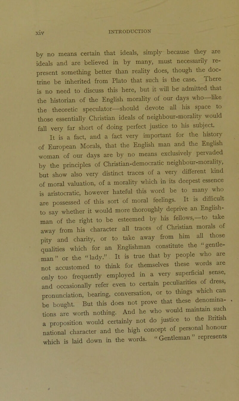 by no means certain that Ideals, simply because they are Ideals and are belleved In by many, must necessarlly re- present something better than reallty does, though the doc- trlne be Inherlted from Plato that such Is the case. There Is no need to discuss this here, but It will be admitted that the historlan of the Engllsh morallty of our days who—llke the theoretic speculator—should devote all his space to those essentlally Christian Ideals of nelghbour-morahty would fall very far short of doing perfect justice to hIs subject. It Is a fact, and a fact very Important for the history of European Morals, that the Engllsh man and the Engllsh woman of our days are by no means exclusively pervaded by the principles of Chrlstlan-democratic nelghbour-morahty, but Show also very distinct traces of a very different kind of moral valuatlon, of a morallty which In its deepest essence Is arlstocratic, however hateful thIs word be to many who are possessed of this sort of moral feelings. It Is difficult to say whether It would more thoroughly deprive an Engllsh- man of the right to be esteemed by his fellows,—to take away from his character all traces of Christian morals of pity and charity, or to take away from him all those qualities which for an Englishman constitute the “gentle- man” or the “lady.” It is true that by people who are not accustomed to think for themselves these words are only too frequently employed in a very superficial sense, and occasionally refer even to certain peculianties of dress, pronunciation, bearing, conversation, or to thmgs whic can be bought. But this does not prove that these denomma- tions are worth nothing. And he who would maintain such a proposition would certainly not do justice to the Bntis national character and the high concept of personal honour which is laid down in the words. »Gentleman” represents