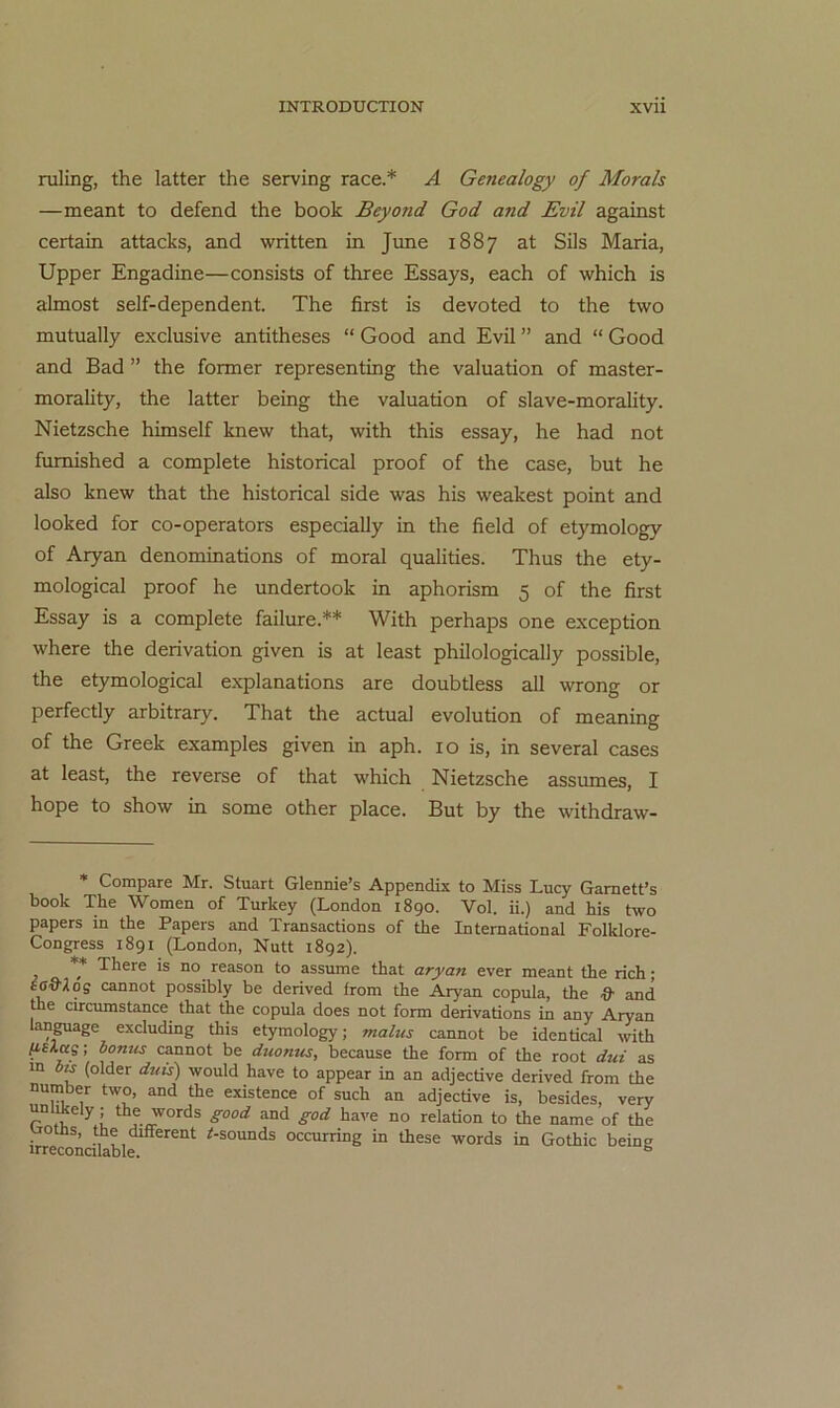 ruling, the latter the serving race.* * A Genealogy of Morals —meant to defend the book Beyond God and Evil against certain attacks, and written in June 1887 at Sils Maria, Upper Engadine—consists of three Essays, each of which is almost self-dependent. The first is devoted to the two mutually exclusive antitheses “ Good and Evil ” and “ Good and Bad ” the former representing the valuation of master- morality, the latter being the valuation of slave-morality. Nietzsche himself knew that, with this essay, he had not fumished a complete historical proof of the case, but he also knew that the historical side was his weakest point and looked for co-operators especially in the field of etymology of Aryan denominations of moral qualities. Thus the ety- mological proof he undertook in aphorism 5 of the first Essay is a complete failure.** With perhaps one exception where the derivation given is at least philologically possible, the etymological explanations are doubtless all wrong or perfectly arbitrary. That the actual evolution of meaning of the Greek examples given in aph. 10 is, in several cases at least, the reverse of that which Nietzsche assumes, I hope to Show in some other place. But by the withdraw- * Compare Mr. Stuart Glennie’s Appendix to Miss Lucy Gamett’s book The Women of Turkey (London 1890. Vol. ii.) and his two papers in the Papers and Transactions of the International Folklore- Congress 1891 (London, Nutt 1892). * There is no reason to assume that aryan ever meant the rieh; SG&Xos cannot possibly be derived from the Aryan copula, the & and the circumstance that the copula does not form derivations in any Aryan language excluding this etymology; malus cannot be identical with l^slas; honus cannot be duonus, because the form of the root dui as m 6m (older dtiis) would have to appear in an adjective derived from the number two, and the existence of such an adjective is, besides, very unli^ely ; the words good and god have no relation to the name of the troUis, the different ^-sounds occurring in these words in Gothic being irreconalable. ^