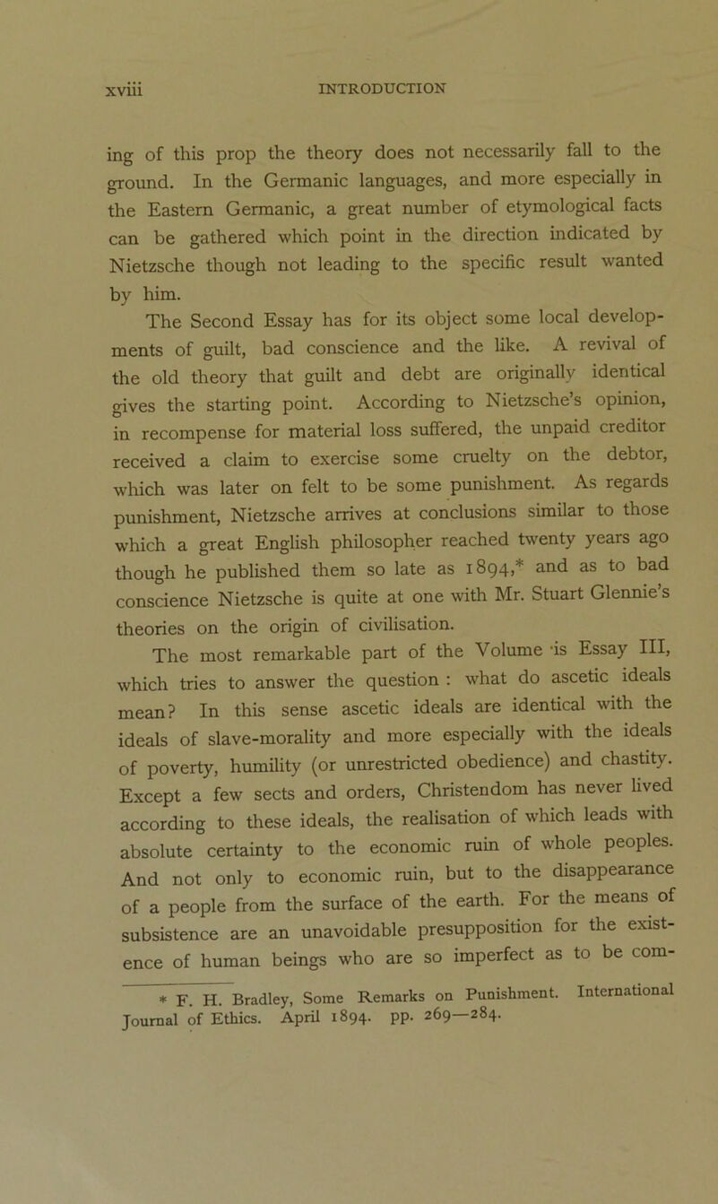 XVIU ing of this prop the theory does not necessarily fall to the ground. In the Germanic languages, and more especially in the Eastern Germanic, a great number of etymological facts can be gathered which point in the direction indicated by Nietzsche though not leading to the specific result wanted by him. The Second Essay has for its object some local develop- ments of guilt, bad conscience and the like. A revival of the old theory that guilt and debt are originally identical gives the starting point. According to Nietzsche’s opinion, in recompense for material loss sufiFered, the unpaid creditor received a claim to exercise some cruelty on the debtor, which was later on feit to be some punishment. As regards punishment, Nietzsche arrives at conclusions similar to those which a great English philosopher reached twenty years ago though he published them so late as 1894,* and as to bad conscience Nietzsche is quite at one with Mr. Stuart Glennie’s theories on the origin of civilisation. The most remarkable part of the Volume -is Essay III, which tries to answer the question : what do ascetic ideals mean? In this sense ascetic ideals are identical with the ideals of slave-morality and more especially with the ideals of poverty, humility (or unrestricted obedience) and chastity. Except a few sects and Orders, Christen dom has never lived according to these ideals, the realisation of which leads with absolute certainty to the economic ruin of whole peoples. And not only to economic ruin, but to the disappearance of a people from the surface of the earth. For the means of subsistence are an unavoidable presupposition for the exist- ence of human beings who are so imperfect as to be com- ^F. H. Bradley, Some Remarks on Punishment. International Journal of Ethics. April 1894. pp. 269—284.