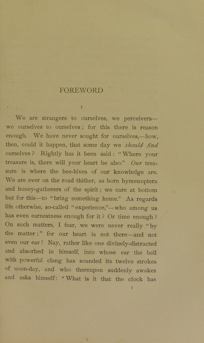 I We are strangers to ourselves, we perceivers— we ourselves to ourselves; for this there is reason enough. We have never sought for ourselves,—how, then, could it happen, that some day we shotcld find ourselves ? Rightly has it been said ; “ Where your treasure is, there will your heart be also.” Our trea- sure is where the bee-hives of our knowledge are. We are ever on the road thither, as born hymenoptera and honey-gatherers of the spirit; we care at bottom but for this—to “ bring something home.” As regards life otherwise, so-called “ experience,”—who among us has even earnestness enough for it ? Or time enough ? On such matters, I fear, we were never really “ by the matter; ” for our heart is not there—and not even our ear! Nay, rather like one divinely-distracted and absorbed in himself, into whose ear the bell with powerful dang has sounded its twelve strokes of noon-day, and who thereupon suddenly awakes and asks himself: “ What is it that the clock has