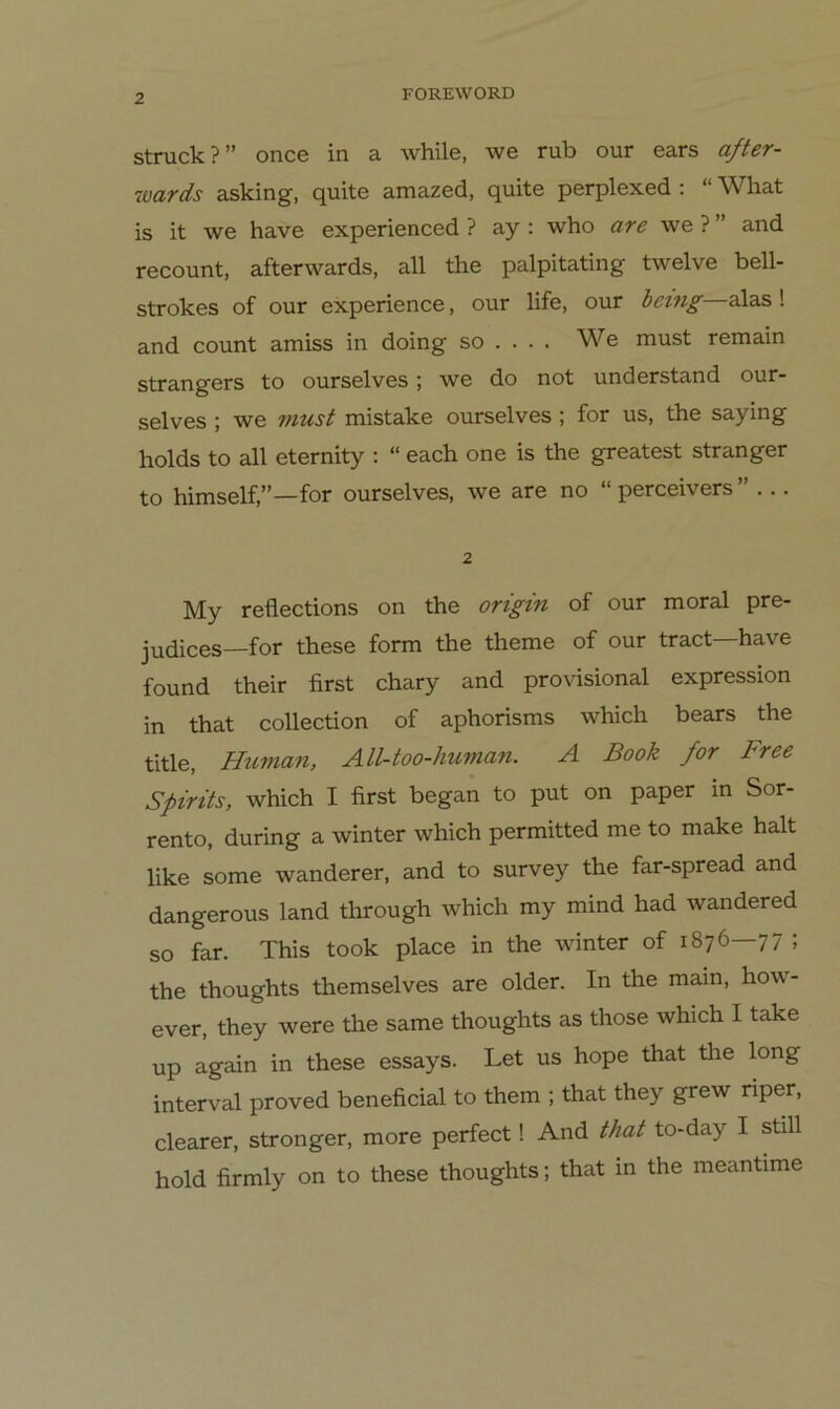 Struck?” once in a while, we rub our ears after- wards asking, quite amazed, quite perplexed ; “ What is it we have experienced ? ay ; who are we ? ” and recount, afterwards, all the palpitating twelve bell- strokes of our experience, our life, our hemg alas! and count amiss in doing so ... . We must remain strangers to ourselves ; we do not und erstand our- selves ; we must mistake ourselves; for us, the saying holds to all eternity : “ each one is the greatest stranger to himself,”—for ourselves, we are no “perceivers” ... 2 My reflections on the origin of our moral pre- judices—for these form the theme of our tract—have found their first chary and provisional expression in that collection of aphorisms which bears the title, Human, All-too-human. A Book for Free Spirits, which I first began to put on paper m Sor- rento, during a winter which permitted me to make halt like some Wanderer, and to survey the far-spread and dangerous land through which my mind had wandered so far. This took place in the winter of 1876 77 ; the thoughts themselves are older. In the main, how- ever, they were the same thoughts as those which I take up again in these essays. Let us hope that the long interval proved beneficial to them ; that they grew riper, clearer, stronger, more perfect! And that to-day I still hold firmly on to these thoughts; that m the meantime