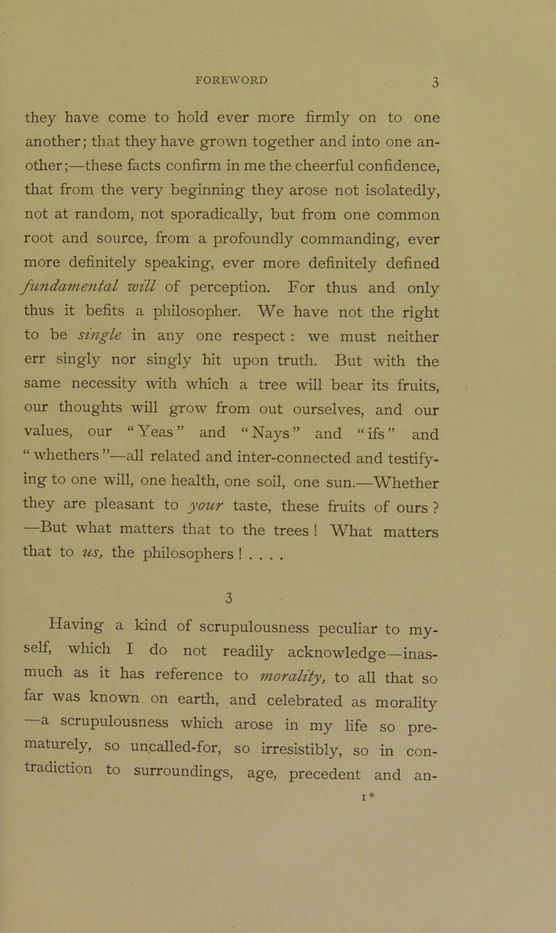 they have come to hold ever more firmly on to one another; that they have grown together and into one an- other;—these facts confirm in me the cheerful confidence, that from the very beginning they arose not isolatedly, not at random, not sporadically, but from one common root and source, from a profoundly commanding, ever more definitely speaking, ever more definitely defined funda7nental will of perception. For thus and only thus it befits a philosopher. We have not the right to be single in any one respect : we must neither err singly nor singly hit upon truth. But with the same necessity with which a tree will bear its fruits, our thoughts will grow from out ourselves, and our values, our “Yeas” and “Nays” and “ifs” and “ whethers ”—all related and inter-connected and testify- ing to one will, one health, one soll, one sun.—Whether they are pleasant to your taste, these fruits of ours ? But what matters that to the trees ! W^hat matters that to US, the philosophers ! . . . . 3 Having a kind of scrupulousness peculiar to my- self, which I do not readily acknowledge—inas- much as it has reference to tnorality, to all that so far was known on earth, and celebrated as morality a scrupulousness which arose in my life so pre- maturely, so uncalled-for, so irresistibly, so in con- tradiction to surroundings, age, precedent and an-