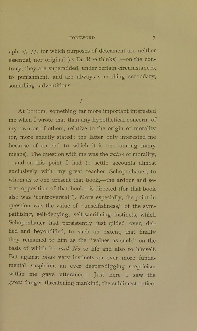 aph. 23, 33, for which purposes of determent are neither essential, nor original (as Dr. Ree thinks);—on the con- trary, they are superadded, under certain circumstances, to punishment, and are always something secondary, something adventitious. 5 At bottom, something far more important interested me when I wrote that than any hypothetical concern, of my own or of others, relative to the origin of morality (or, more exactly stated : the latter only interested me because of an end to which it is one among many means). The question with me was the value of morality, —and on this point I had to settle accounts almost exclusively with my great teacher Schopenhauer, to whom as to one present that book,—the ardour and se- cret Opposition of that book—is directed (for that book also was “ controversial ”). More especially, the point in question was the value of “ unselfishness,” of the sym- pathising, self-denying, self-sacrificing instincts, which Schopenhauer had persistently just gilded over, dei- fied and beyondified, to such an extent, that finally they remained to him as the “ values as such,” on the basis of which he said No to life and also to himself. But against these very instincts an ever more funda- mental suspicion, an ever deeper-digging scepticism within me gave utterance ! Just here I saw the great danger threatening mankind, the sublimest entice-
