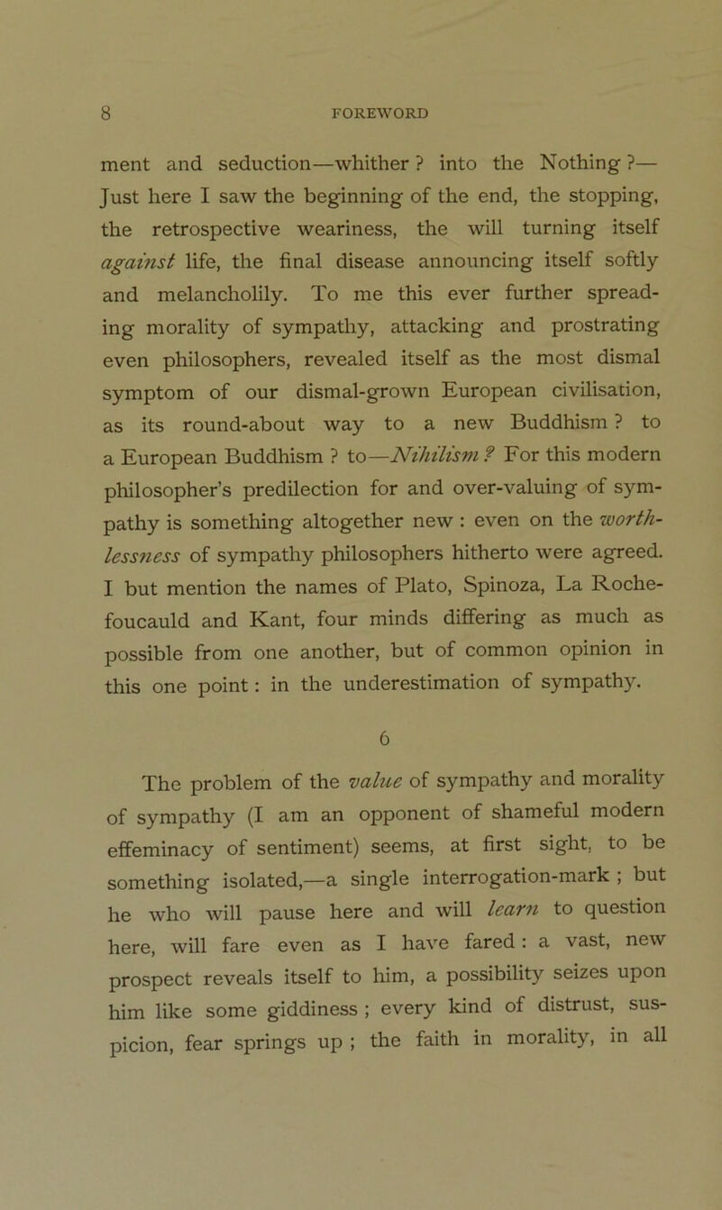ment and seduction—whither ? into the Nothing ?— Just here I saw the beginning of the end, the stopping, the retrospective weariness, the will turning itself against life, the final disease announcing itself softly and melancholily. To me this ever further spread- ing morality of sympathy, attacking and prostrating even philosophers, revealed itself as the most dismal Symptom of our dismal-grown European civilisation, as its round-about way to a new Buddhism ? to a European Buddhism ? to—NihiUsm ? For this modern philosopher’s predilection for and over-valuing of sym- pathy is something altogether new : even on the worth- lessness of sympathy philosophers hitherto were agreed. I but mention the names of Plato, Spinoza, La Roche- foucauld and Kant, four minds differing as much as possible from one another, but of common opinion in this one point: in the underestimation of sympathy. 6 The Problem of the value of sympathy and morality of sympathy (I am an Opponent of shameful modern effeminacy of Sentiment) seems, at first sight, to be something isolated,—a single interrogation-mark ; but he who will pause here and will learn to question here, will fare even as I have fared: a vast, new prospect reveals itself to him, a possibility seizes upon him like some giddiness ; every kind of distrust, sus- picion, fear springs up ; the faith in morality, in all