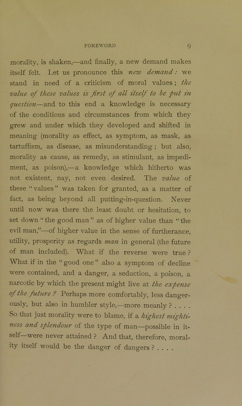 morality, is shaken,—and finally, a new demand makes itself feit. Let us pronounce this ?iew demayid: we stand in need of a criticism of moral values; the vahie of these values is first of all itself to be put in question—and to this end a knowledge is necessary of the conditions and circumstances from which they grew and under which they developed and shifted in meaning (morality as effect, as Symptom, as mask, as tartuffism, as disease, as misunderstanding; but also, morality as cause, as remedy, as stimulant, as impedi- ment, as poison),—a knowledge which hitherto was not existent, nay, not even desired. The value of these “ values ” was taken for granted, as a matter of fact, as being beyond all putting-in-question. Never until now was there the least doubt or hesitation, to set down “ the good man ” as of higher value than “ the evil man,”—of higher value in the sense of furtherance, Utility, prosperity as regards man in general (the future of man included). What if the reverse were true ? What if in the “ good one ” also a Symptom of decline were contained, and a danger, a seduction, a poison, a narcotic by which the present might live at the expense of the fuhire ? Perhaps more comfortably, less danger- ously, but also in humbler style,—more meanly ? . . . . So that just morality were to blame, if a highest niighti- ncss and splendour of the type of man—possible in it- were never attained ? And that, therefore, moral- ity itself would be tlie danger of dangers ? . . , .