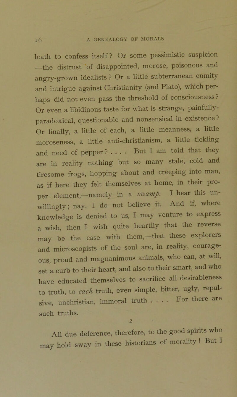 loath to confess itself? Or some pessimistic suspicion —the distrust 'of disappointed, morose, poisonous and angry-grown idealists ? Or a little subterranean enmity and intrigue against Christianity (and Plato), which per- haps did not even pass the threshold of consciousness ? Or even a libidinous taste for what is stränge, painfully- paradoxical, questionable and nonsensical in existence? Or finally, a little of each, a little meanness, a little moroseness, a little anti-christianism, a little tickling and need of pepper ? . . . . But I am told that they are in reality nothing but so many stale, cold and tiresome frogs, hopping about and creeping into man, as if here they feit themselves at home, in their pro- per element,—namely in a swamp. I hear this un- willingly; nay, I do not believe it. And if, where knowledge is denied to us, I may venture to express a wish, then I wish quite heartUy that the reverse may be the case with them,-that these explorers and microscopists of the soul are, in reality, courage- ous, proud and magnanimous animals, who can, at will, set a curb to their heart, and also to their smart, and who have educated themselves to sacrifice all desirableness to truth, to euch truth, even simple, bitter, ugly, repul- sive, unchristian, immoral truth .... For there are such truths. 2 All due deference, therefore, to the good spirits who may hold sway in these historians of morality ! But I