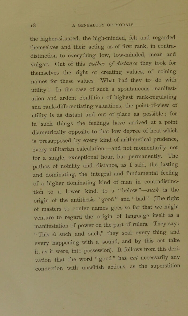 the higher-situated, the high-minded, feit and regarded themselves and their acting as of first rank, in contra- distinction to everything low, low-minded, mean and vulgär. Out of this pathos of distance they took for themselves the right of creating values, of coining names for these values. What had they to do with Utility ! In the case of such a spontaneous manifest- ation and ardent ebullition of highest rank-regulating and rank-differentiating valuations, the point-of-view of Utility is as distant and out of place as possible ; for in such things the feelings have arrived at a point diametrically opposite to that low degree of heat which is presupposed by every kind of arithmetical prudence, every utilitarian calculation,—and not momentarily, not for a single, exceptional hour, but permanently, The pg,thos of nobility and distance, as I said, the lasting and dominating, the integral and fundamental feeling of a higher dominating kind of man in contradistinc- tion to a lower kind, to a “ below ”—such is the origin of the antithesis “ good ” and “ bad. (The right of masters to confer names goes so far that we might venture to regard the origin of language itself as a manifestation of power on the part of rulers. They say. »This is such and such,” they seal every thing and every happening with a sound, and by this act take it, as it were, into possession). It follows from this deri- vation that the word “ good ” has not necessarily any Connection with unselfish actions, as the Superstition