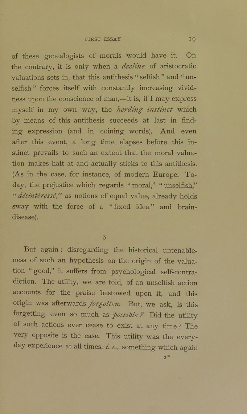 of these genealogists of morals would have it. On the contrary, it is only when a decline of aristocratic valuations sets in, that this antithesis “ selfish ” and “ un- selfish” forces itself with constantly increasing vivid- ness upon the conscience of man,—it is, if I may express myself in my own way, the herding instinct which by means of this antithesis succeeds at last in find- ing expression (and in coining words). And even after this event, a long time elapses before this in- stinct prevails to such an extent that the moral valua- tion makes halt at and actually sticks to this antithesis. (As in the case, for instance, of modern Europe. To- day, the prejustice which regards “ moral,” “ unselfish,” desinteresse” as notions of equal value, already holds sway with the force of a “fixed idea” and brain- disease). 3 But again: disregarding the historical untenable- ness of such an hypothesis on the origin of the valua- tion “good,” it suffers from psychological self-contra- diction. The utility, we are told, of an unselfish action accounts for the praise bestowed upon it, and this origin was afterwards forgotten. But, we ask, is this forgetting even so much as possible ? Did the utihty of such actions ever cease to exist at any time? The very opposite is the case. This utility was the every- day experience at all times, t. e., something which again