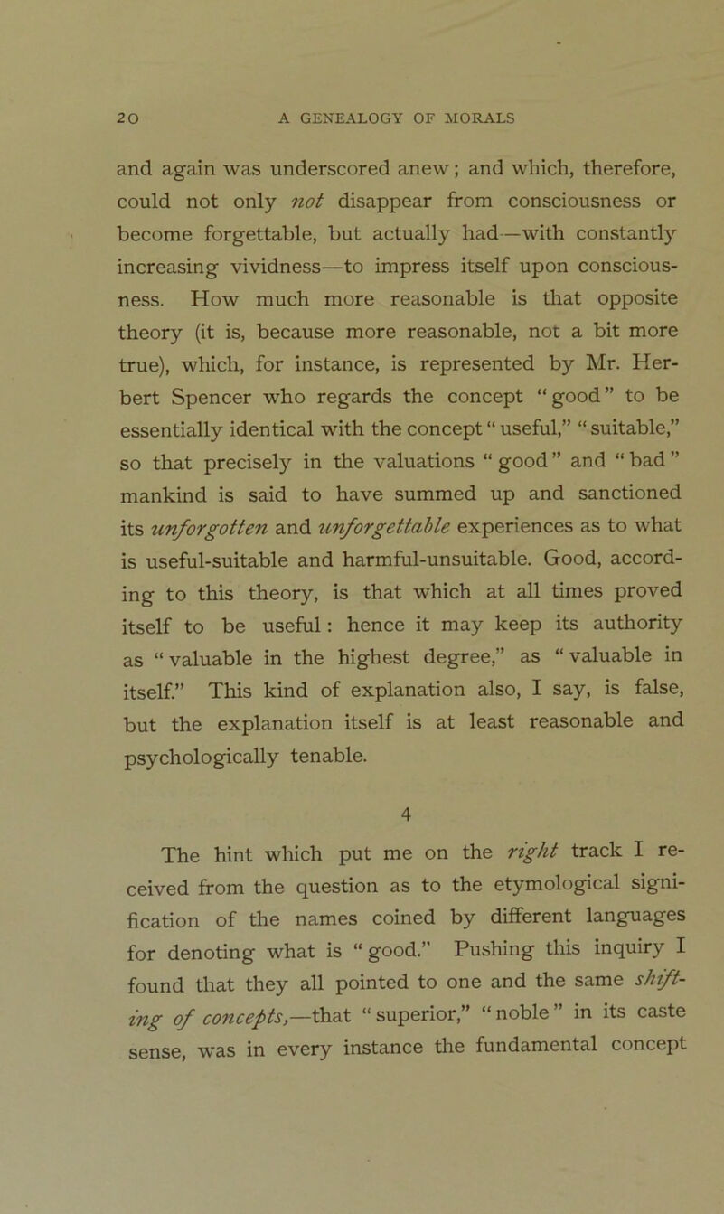 and again was underscored anew; and wliich, therefore, could not only 7iot disappear from consciousness or become forgettable, but actually had—with constantly increasing vividness—to impress itself upon conscious- ness. How much more reasonable is that opposite theory (it is, because more reasonable, not a bit more true), which, for instance, is represented by Mr. Her- bert Spencer who regards the concept “ good ” to be essentially identical with the concept “ useful,” “ suitable,” so that precisely in the valuations “ good ” and “ bad ” mankind is said to have summed up and sanctioned its unforgotten and unforgettahle experiences as to what is useful-suitable and harmful-unsuitable. Good, accord- ing to this theory, is that which at all times proved itself to be useful: hence it may keep its authority as “valuable in the highest degree,” as “valuable in itself.” This kind of explanation also, I say, is false, but the explanation itself is at least reasonable and psychologically tenable. 4 The hint which put me on the right track I re- ceived ffom the question as to the etymological signi- fication of the names coined by different languages for denoting what is “good.” Pushing this inquiry I found that they all pointed to one and the same shift- ifig of concepts,—that “ superior,” “ noble in its caste sense, was in every instance the fundamental concept