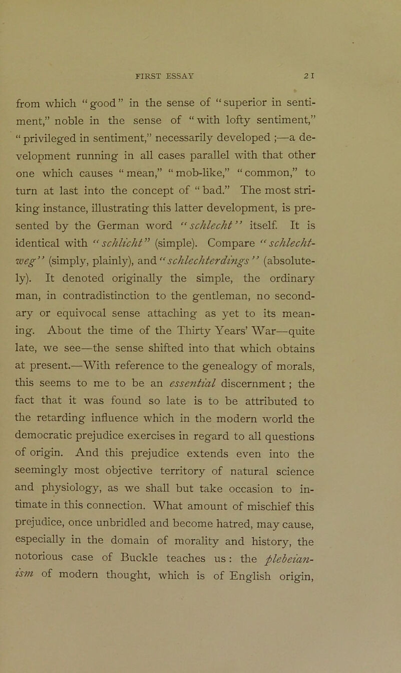 from which “good” in the sense of “superior in Senti- ment,” noble in the sense of “ with lofty sentiment,” “ privileged in sentiment,” necessarily developed ;—a de- velopment running in all cases parallel with that other one which causes “ mean,” “ mob-like,” “ common,” to turn at last into the concept of “ bad.” The most stri- king instance, illustrating this latter development, is pre- sented by the German word “schlecht” itself It is identical with “schlicht” (simple). Compare “schlecht- weg” (simply, plainly), and “schlechterdings” (absolute- ly). It denoted originally the simple, the ordinary man, in contradistinction to the gentleman, no second- ary or equivocal sense attaching as yet to its mean- ing. About the time of the Thirty Years’ War—quite late, we see—the sense shifted into that which obtains at present.—With reference to the genealogy of morals, this seems to me to be an essential discernment; the fact that it was found so late is to be attributed to the retarding influence which in the modern world the democratic prejudice exercises in regard to all questions of origin. And this prejudice extends even into the seemingly most objective territory of natural Science and physiology, as we shall but take occasion to in- timate in this connection. What amount of mischief this prejudice, once unbridled and become hatred, may cause, especially in the domain of morality and history, the notorious case of Buckle teaches us: the plebeian- ism of modern thought, which is of English origin.