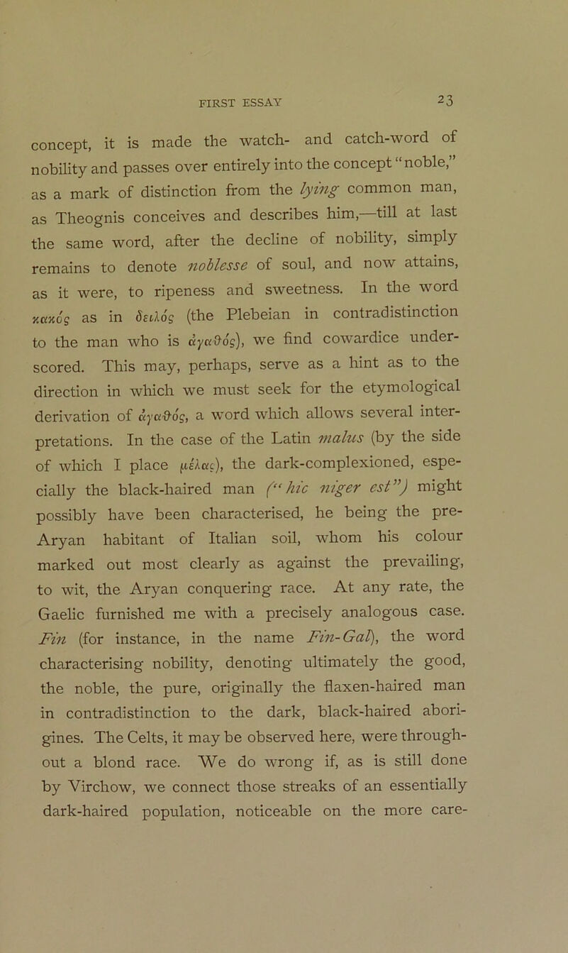 concept, it is made the watch- and catch-word of nobility and passes over entirely into the concept noble, as a mark of distinction from the lying common man, as Theognis conceives and describes him,—tili at last the same word, after the decline of nobility, simply remains to denote noblesse of soul, and now attains, as it were, to ripeness and sweetness. In tlie word KKJcoff as in ösiXog (the Plebeian in contradistinction to the man who is äj/ßoldg), we find cowardice under- scored. This may, perhaps, serve as a hint as to the direction in which we must seek for the etymological derivation of dj'ß'9'dj, a word which allows several inter- pretations. In the case of the Latin mah(s (by the side of which I place the dark-complexioned, espe- cially the black-haired man f“ kic niger est”) might possibly have been characterised, he being the pre- Aryan habitant of Italian soll, whom his colour marked out most clearly as against the prevailing, to wit, the Aryan conquering race. At any rate, the Gaelic furnished me with a precisely analogous case. Fin (for instance, in the name Fin-Gal), the word characterising nobility, denoting ultimately the good, the noble, the pure, originally the flaxen-haired man in contradistinction to the dark, black-haired abori- gines. The Celts, it may be observed here, were through- out a blond race. We do wrong if, as is still done by Virchow, we connect those streaks of an essentially dark-haired population, noticeable on the more care-
