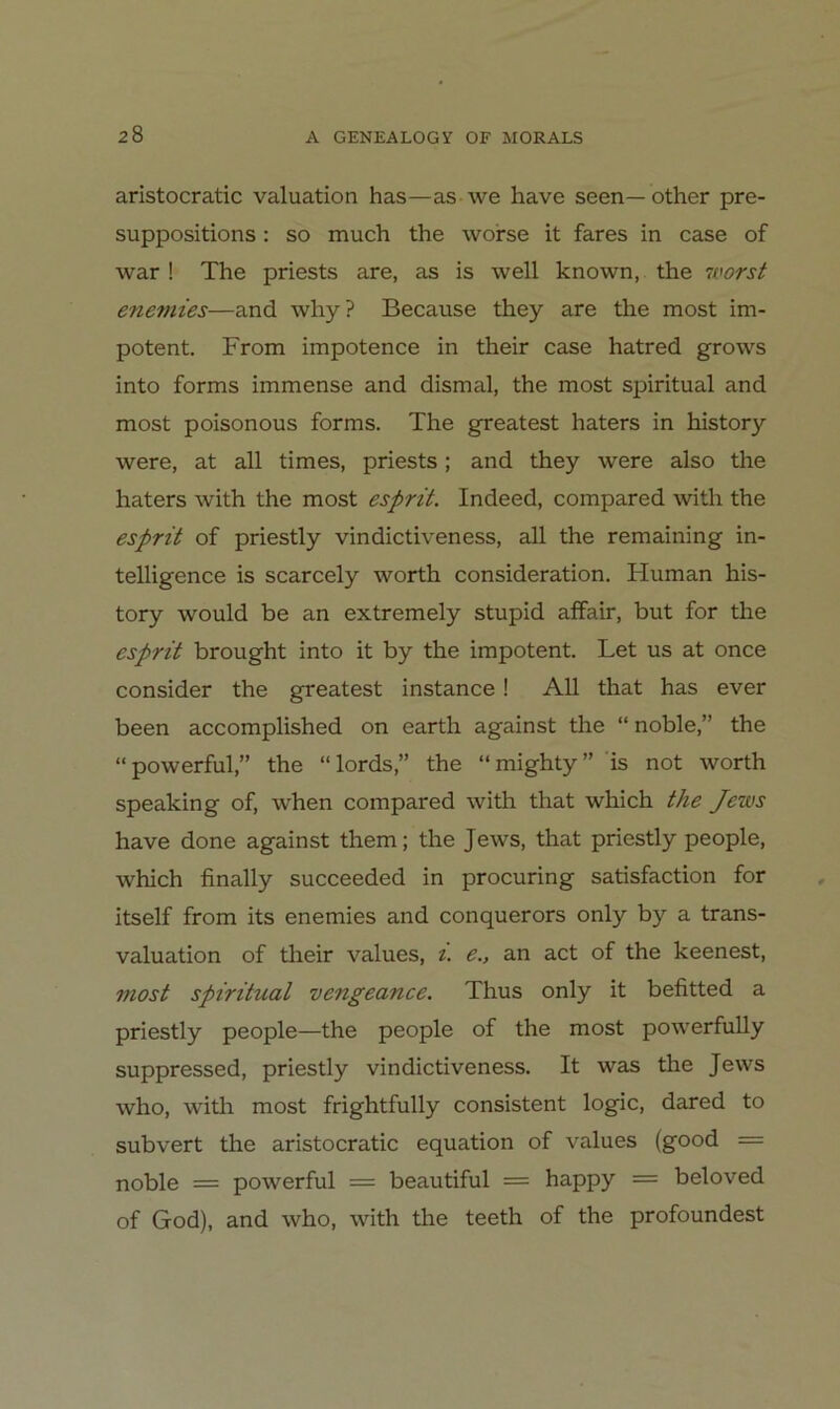 aristocratic valuation has—as we have seen—other pre- suppositions: so much the worse it fares in case of war ! The priests are, as is well known, the nvorst eneviies—and why? Because they are the most im- potent. From impotence in their case hatred grows into forms immense and dismal, the most spiritual and most poisonous forms. The greatest haters in history were, at all times, priests; and they were also the haters with the most esprit. Indeed, compared with the esprit of priestly vindictiveness, all the remaining In- telligence is scarcely worth consideration. Human his- tory would be an extremely stupid affair, but for the esprit brought into it by the impotent. Let us at once consider the greatest instance! All that has ever been accomplished on earth against the “noble,” the “powerful,” the “lords,” the “mighty” is not worth speaking of, when compared with that which the Jews have done against them; the Jews, that priestly people, which finally succeeded in procuring satisfaction for itself from its enemies and conquerors only by a trans- valuation of tlieir values, t. e., an act of the keenest, 7nost spiritual vengeance. Thus only it befitted a priestly people—the people of the most powerfuUy suppressed, priestly vindictiveness. It was the Jews who, witli most frightfully consistent logic, dared to subvert the aristocratic equation of values (good = noble = powerful = beautiful = happy = beloved of God), and who, with the teeth of the profoundest