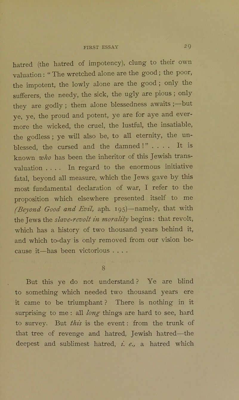 hatred (the hatred of impotency), clung to their own valuation: “ The wretched alone are the good ; the poor, the impotent, the lowly alone are the good ; only the sufferers, the needy, the sich, the ugly are pious ; only they are godly ; them alone blessedness awaits ; but ye, ye, the proud and potent, ye are for aye and ever- more the wicked, the cruel, the lustful, the insatiable, the godless ; ye will also be, to all eternity, the un- blessed, the cursed and the damnedIt is known who has been the inheritor of this Jewish trans- valuation .... In regard to the enormous initiative fatal, beyond all measure, which the Jews gave by this most fundamental declaration of war, I refer to the proposition which elsewhere presented itself to me (Beyond Good and Evtl, aph. 195)—namely, that with the Jews the slave-revolt in morality begins; that revolt, which has a history of two thousand years behind it, and which to-day is only removed from our vision be- cause it—has been victorious .... 8 But this ye do not understand ? Ye are blind to something which needed two thousand years ere it came to be triumphant ? There is nothing in it surprising to me ; all long things are hard to see, hard to survey. But this is the event: from the trunk of that tree of revenge and hatred, Jewish hatred—the deepest and sublimest hatred, i. e., a hatred which