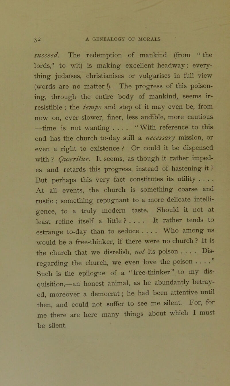 succeed. The redemption of mankind (from “ the lords,” to wit) is making excellent headway; every- thing judaises, christianises or vulgarises in full view (words are no matter !). The progress of this poison- ing, through the entire body of mankind, seems ir- resistible ; the tevipo and step of it may even be, from now on, ever slower, finer, less audible, more cautious —time is not wanting .... “ With reference to this end has the church to-day still a necessary mission, or even a right to exisbence ? Or could it be dispensed with ? Qucrritur. It seems, as though it rather imped- es and retards this progress, instead of hastening it ? But perhaps this very fact constitutes its utility .... At all events, the church is something coarse and rustic ; something repugnant to a more delicate intelli- gence, to a truly modern taste. Should it not at least refine itself a little ? . . . . It rather tends to estrange to-day than to seduce .... Who among us would be a free-thinker, if there were no church ? It is the church that we disrelish, not its poison .... Dis- regarding the church, we even love the poison . . . .” Such is the epilogue of a “free-thinker” to my dis- quisition,—an honest animal, as he abundantly betray- ed, moreover a democrat; he had been attentive until then, and could not suffer to see me silent. For, for me there are here many things about which I must be silent.