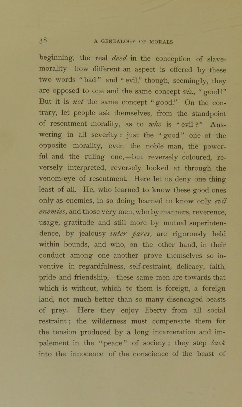 beginning, the real deed in the conception of slave- morality—how different an aspect is offered by these two words “ bad ” and “ evilthough, seemingly, they are opposed to one and the same concept viz., “good!” But it is not the same concept “ good.” On the con- trary, let people ask themselves, from the standpoint of resentment morality, as to who is “ evil ? ” Ans- wering in all severity : just the “ good ” one of the opposite morality, even the noble man, the power- ful and the ruling one,—but reversely coloured, re- versely interpreted, reversely looked at through the venom-eye of resentment. Here let us deny one thing least of all. He, who learned to know these good ones only as enemies, in so doing learned to know only evtl enemies, and those very men, who by manners, reverence, usage, gratitude and still more by mutual superinten- dence, by jealousy inter pares, are rigorously held within bounds, and who, on tlie other hand, in their conduct among one another prove themselves so in- ventive in regardfulness, self-restraint, delicacy, faith, pride and ffiendship,—these same men are towards that which is without, which to them is foreign, a foreign land, not much better than so many disencaged beasts of prey. Here they enjoy liberty from all social restraint; the wilderness must compensate them for the tension produced by a long incarceration and im- palement in the “ peace ” of society ; they Step hack into the innocence of the conscience of the beast of