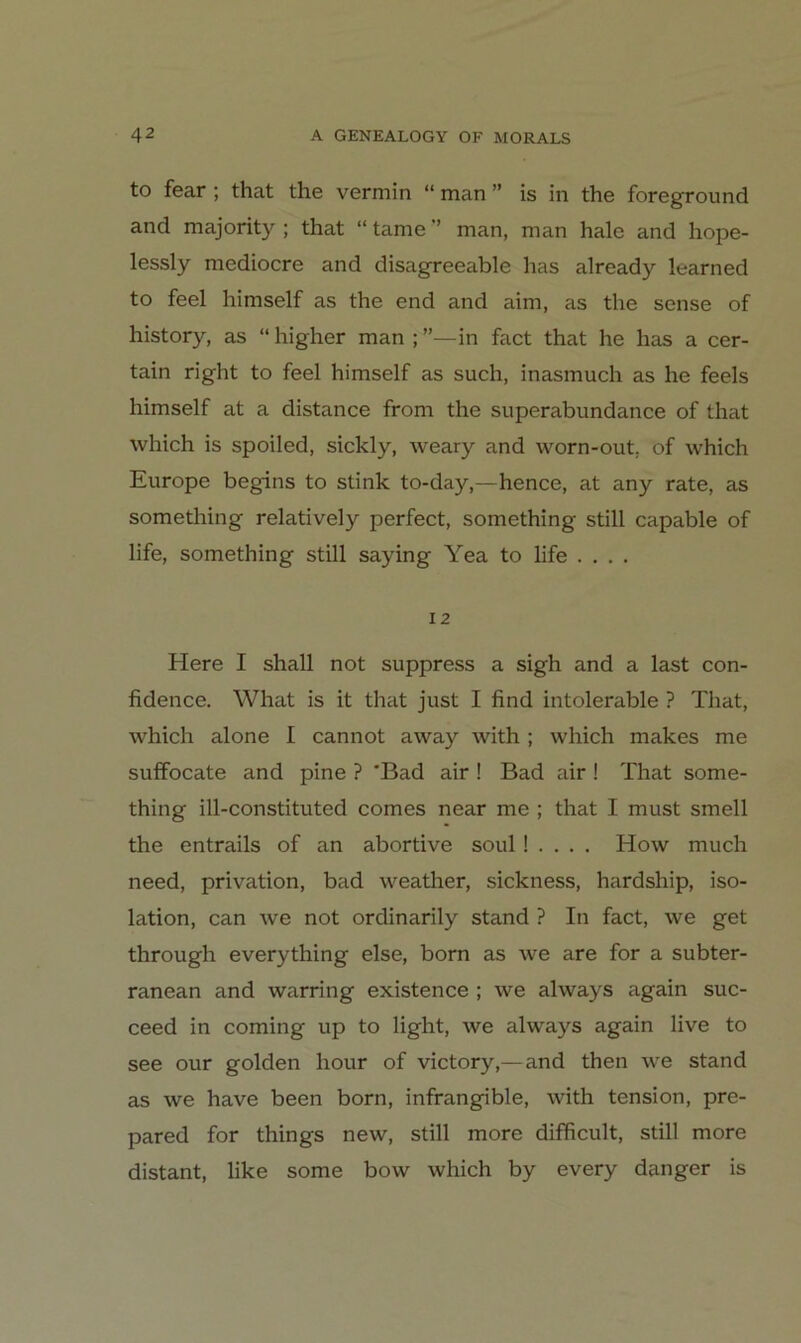 to fear ; that the vermin “ man ” is in the foreground and majority ; that “ tarne ” man, man hale and hope- lessly mediocre and disagreeable has already learned to feel himself as the end and aim, as the sense of history, as “ higher man ; ”—in fact that he has a cer- tain right to feel himself as such, inasmuch as he feels himself at a distance from the superabundance of that which is spoiled, sickly, weary and worn-out. of which Europe begins to stink to-day,—hence, at any rate, as something relatively perfect, something still capable of life, something still saying Yea to life .... 12 Here I shall not suppress a sigh and a last con- fidence. What is it that just I find intolerable ? That, which alone I cannot away Avith ; which makes me suffocate and pine ? 'Bad air ! Bad air ! That some- thing ill-constituted comes near me ; that I must smell the entrails of an abortive soul! . . . . How much need, privation, bad weather, sickness, hardship, iso- lation, can we not ordinarily stand ? In fact, we get through everything eise, born as we are for a subter- ranean and warring existence ; we always again suc- ceed in coming up to light, we always again live to see our golden hour of victory,— and then we stand as we have been born, infrangible, with tension, pre- pared for things new, still more difficult, still more distant, like some bow which by every danger is