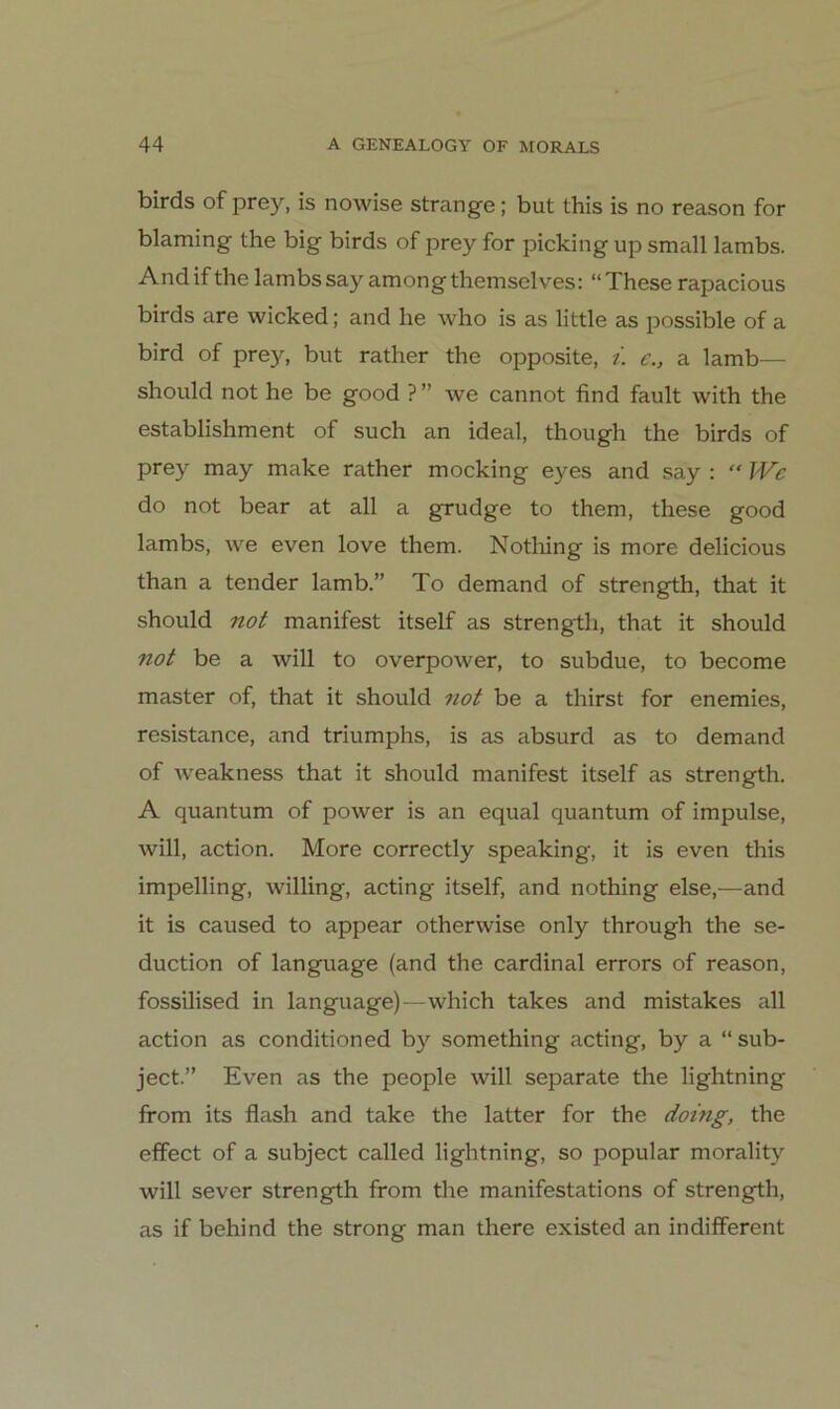 birds of prey, is nowise stränge; but this is no reason for blaming the big birds of prey for picking up small lambs. Andifthelambssay amongthemselves: “Theserapacious birds are wicked; and he who is as little as possible of a bird of prey, but rather the opposite, i. c., a lamb— should not he be good ? ” we cannot find fault with the establishment of such an ideal, though the birds of prey may make rather mocking eyes and say :  Wc do not bear at all a grudge to them, these good lambs, we even love them. Nothing is more delicious than a tender lamb.” To demand of strength, that it should not manifest itself as strength, that it should not be a will to overpower, to subdue, to become master of, that it should not be a thirst for enemies, resistance, and triumphs, is as absurd as to demand of weakness that it should manifest itself as strength. A quantum of power is an equal quantum of impulse, will, action. More correctly speaking, it is even this impelling, willing, acting itself, and nothing eise,—and it is caused to appear otherwise only through the se- duction of language (and the Cardinal errors of reason, fossUised in language)—which takes and mistakes all action as conditioned by something acting, by a “ sub- ject.” Even as the people will separate the lightning from its flash and take the latter for the dorng, the effect of a subject called lightning, so populär morality will sever strength from the manifestations of strength, as if behind the strong man there existed an indifferent