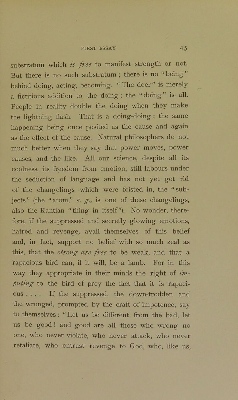substratum which ts free to manifest strength or not. But there is no such substratum ; there is no “ being ” behind doing, acting, becoming. “The doer” is merely a fictitious addition to the doing ; the “ doing ” is all. People in reality double the doing when they make the lightning flash. That is a doing-doing ; the same happening being once posited as the cause and again as the effect of the cause. Natural philosophers do not much better when they say that power moves, power causes, and the like. All our science, despite all its coolness, its freedom from emotion, still labours under the seduction of language and has not yet got rid of the changelings which were foisted in, the “sub- jects” (the “atom,” e. g., is one of these changelings, also the Kantian “thing in itself”). No wonder, there- fore, if the suppressed and secretly glowing emotions, hatred and revenge, avail themselves of this belief and, in fact, support no belief with so much zeal as this, that the strong are free to be weak, and that a rapacious bird can, if it will, be a lamb. For in this way they appropriate in their minds the right of im- puting to the bird of prey the fact that it is rapaci- ous .... If the suppressed, the down-trodden and the wronged, prompted by the craft of impotence, say to themselves ; “ Let us be different from the bad, let US be good ! and good are all those who wrong no one, who never violate, who never attack, who never retaliate, who entrüst revenge to God, who, like us.