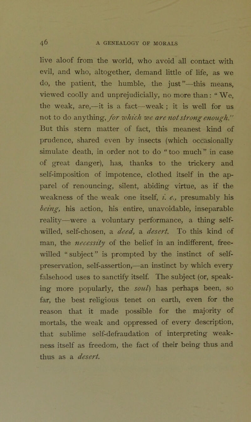 live aloof from the world, who avoid all contact with evil, and who, altogether, demand little of life, as we do, the patient, the humble, the just”—this means, viewed coolly and unprejudicially, no morethan; “We, the weak, are,—it is a fact—weak ; it is well for us not to do anything,yör zoht'ch we are not strong enough.” But this Stern matter of fact, this meanest kind of prudence, shared even by insects (which occasionally simulate death, in order not to do “ too much ” in case of great danger), has, thanks to the trickery and self-imposition of impotence, clothed itself in the ap- parel of renouncing, silent, abiding virtue, as if the weakness of the weak one itself, i. e., presumably his bemg, his action, his entire, unavoidable, inseparable reality—were a voluntary performance, a thing self- willed, self-chosen, a deed, a desert. To this kind of man, the necessity of the belief in an indifferent, ffee- willed “ subject ” is prompted by the instinct of self- preservation, self-assertion,—an instinct by which every falsehood uses to sanctify itself The subject (or, speak- ing more popularly, the soul) has perhaps been, so far, the best religious tenet on earth, even for the reason that it made possible for the majority of mortals, the weak and oppressed of every description, that sublime self-defraudation of interpreting weak- ness itself as freedom, the fact of their being thus and thus as a desert.