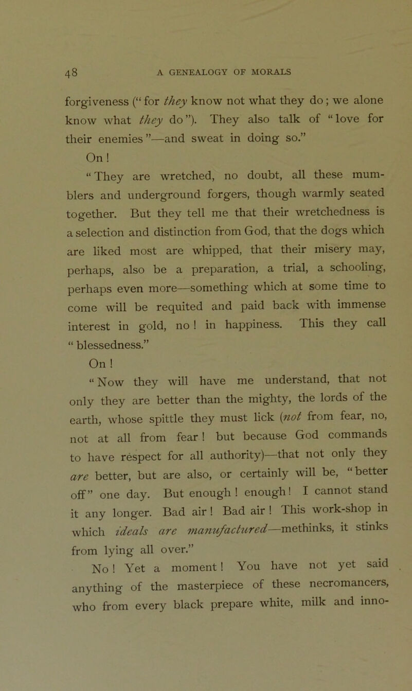 forgiveness (“ for they know not what they do; we alone know what they do”). They also talk of “love for their enemies”—and sweat in doing so.” On! “ They are wretched, no doubt, all these mum- blers and Underground forgers, though warmly seated together. But they teil me that their wretchedness is a selection and distinction from God, that the dogs which are liked most are whipped, that their misery may, perhaps, also be a preparation, a trial, a schooling, perhaps even more—something which at some time to come will be requited and paid back with immense interest in gold, no ! in happiness. This they call “ blessedness.” On ! “ Now they will have me understand, that not only they are better than the mighty, the lords of the earth, whose spittle they must lick {yiot from fear, no, not at all from fear! but because God commands to have respect for all authority)—that not only they are better, but are also, or certainly will be, “better off” one day. But enough ! enough! I cannot stand it any longer. Bad air! Bad air ! This work-shop in which ideals are manufactured—methinks, it stinks from lying all over.” No! Yet a moment! You have not yet said anything of the masterpiece of these necromancers, who from every black prepare white, milk and inno-