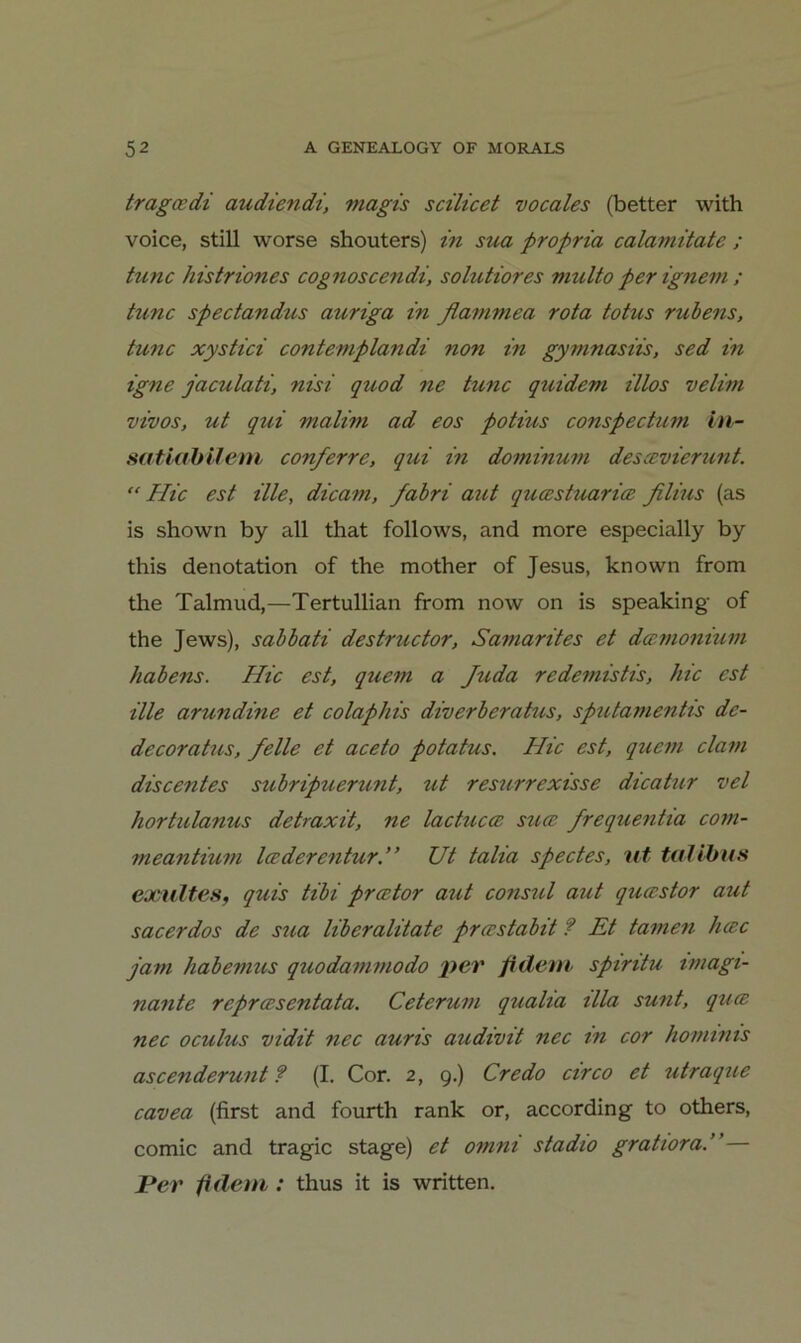 tragcedi audiendt, magis scüicet vocales (better with voice, still worse shouters) in sua propria calamüate ; hinc histriones cognoscendi, solutiores multo per ignem ; tune spectandus auriga in flammea rota totus rubens, tune xystiei eontemplandi non in gymnasiis, sed in igne jaeulati, nisi quod ne tune quidem illos velim vivos, ut qui malini ad eos potius eonspeetum In- saflablfeni eonferre, qui in dominum deseevieriint.  Hie est Ule, dieam, fabri aut qua;stuaricB filius (as is shown by all that follows, and more especially by this denotation of the mother of Jesus, known from the Talmud,—Tertullian from now on is speaking of the Jews), sabbati destruetor, Samarites et dccnwnmm Habens. Hie est, quem a Juda redemistis, hie est Ule arundine et eolaphis diverberatus, spzitamentis de- deeoratus, feile et aeeto potatus. Hie est, qtiem elam diseentes subripuerunt, ut resurrexisse dieatur vel hortulanus detraxit, ne laetuece suee frequentia eom- meantiwn Icederentur.” Ut talia speetes, nt tuJlbns ejyultes, quis tibi preetor atit eonsul aut qua-stor aut saeerdos de sua liberalitate prerstabit ? Et tarnen Jkbo jam habemus quodammodo per fideni spiritu imagi- nante repreesentata. Ceterum qualia illa sunt, qu^ nee oeulus vidit 7iee auris audivit nee in eor hominis aseenderunt ? (I. Cor. 2, 9.) Credo eireo et utraque eavea (first and fourth rank or, according to others, comic and tragic stage) et omm stadio gratiora.”— Per fidem : thus it is written.