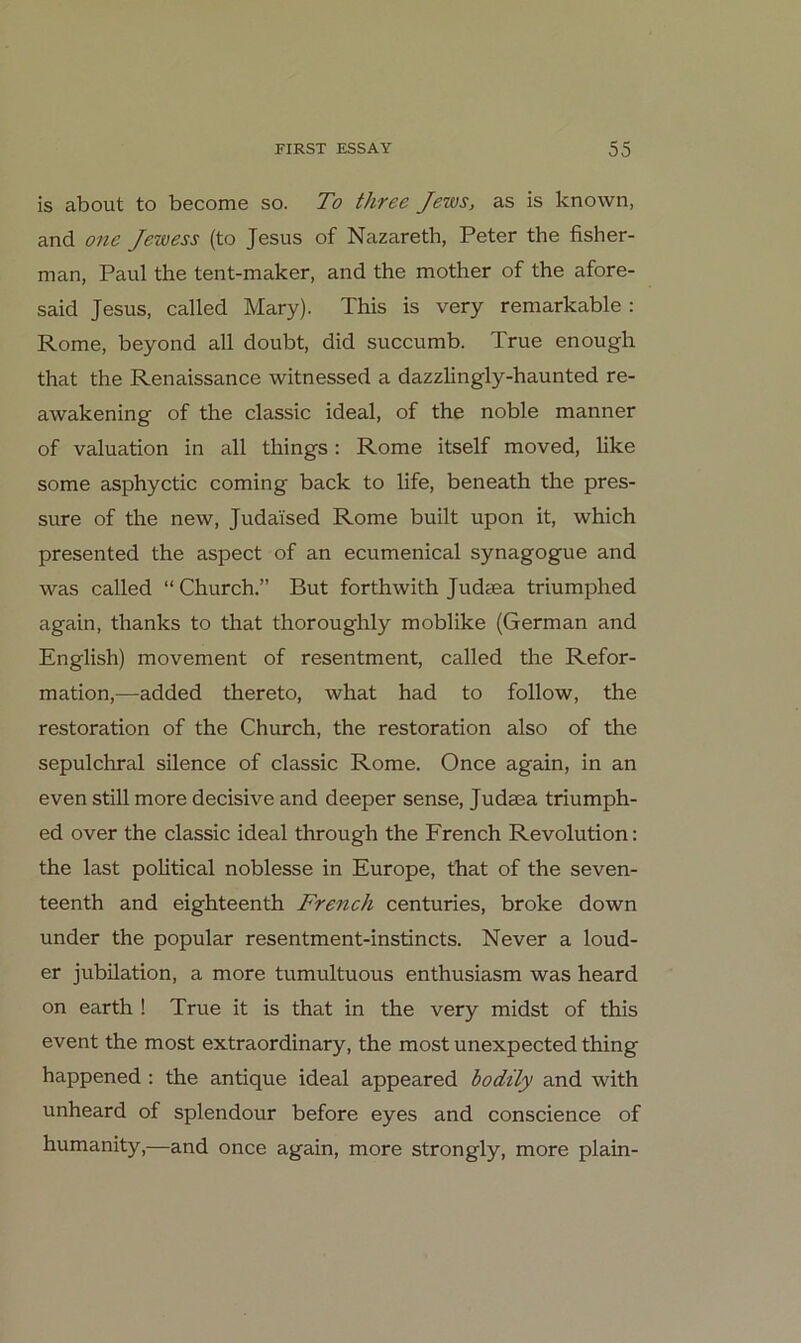 is about to become so. To three Jews, as is known, and one Jewess (to Jesus of Nazareth, Peter the fisher- man, Paul the tent-maker, and the mother of the afore- said Jesus, called Mary). This is very remarkable : Rome, beyond all doubt, did succumb. True enough that the Renaissance witnessed a dazzlingly-haunted re- awakening of the classic ideal, of the noble manner of valuation in all things: Rome itself moved, Uke some asphyctic coming back to life, beneath the pres- sure of the new, Judaised Rome built upon it, which presented the aspect of an ecumenical synagogue and was called “Church.” But forthwith Judaea triumphed again, thanks to that thoroughly moblike (German and English) movement of resentment, called the Refor- mation,^—added thereto, what had to follow, the restoration of the Church, the restoration also of the sepulchral silence of classic Rome. Once again, in an even still more decisive and deeper sense, Judaea triumph- ed over the classic ideal through the French Revolution: the last political noblesse in Europe, that of the seven- teenth and eighteenth French centuries, broke down under the populär resentment-instincts. Never a loud- er jubilation, a more tumultuous enthusiasm was heard on earth ! True it is that in the very midst of this event the most extraordinary, the most unexpected thing happened: the antique ideal appeared bodüy and with unheard of splendour before eyes and conscience of humanity,—and once again, more strongly, more plain-