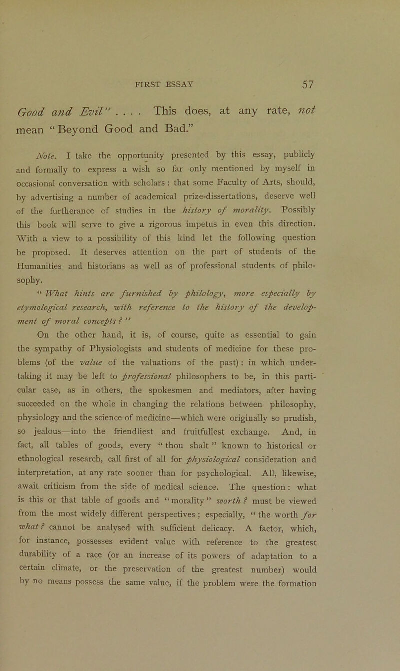 Good and Evü” .... This does, at any rate, not mean “ Beyond Good and Bad.” Note. I take the opportunity presented by this essay, publicly and formally to e.\press a wish so far only mentioned by myself in occasional conversation with scholars : tbat some Faculty of Arts, should, by advertising a number of academical prize-dissertations, deserve well of the furtherance of studies in the history of viorality. Possibly this book will serve to give a rigorous Impetus in even this direction. With a view to a possibility of this kind let the following question be proposed. It deserves attention on the part of students of the Humanities and historians as well as of Professional students of philo- sophy. “ What hints are furnishcd by philology, tnore especially by etymological research, with reference to the history of the develop- ment of moral concepts ? ” On the other hand, it is, of course, quite as essential to gain the sympathy of Physiologists and students of medicine for these Pro- blems (of the value of the valuations of the past): in which under- taking it may be left to Professional philosophers to be, in this parti- cular case, as in others, the spokesmen and mediators, after having succeeded on the whole in changing the relations between philosophy, physiology and the Science of medicine—which were originally so prudish, so jealous—into the friendliest and fruilfullest exchange. And, in fact, all tables of goods, every “ thou shalt ” known to historical or ethnological research, call first of all for physiological consideration and Interpretation, at any rate sooner than for psychological. All, likewise, await criticism from the side of medical Science. The question : what is this or that table of goods and “ morality ” worth ? must be viewed from the most widely different perspectives ; especially, “ the worth for what ? cannot be analysed with sufficient delicacy. A factor, which, for instance, possesses evident value with reference to the greatest durability of a race (or an increase of its powers of adaptation to a certain climate, or the preservation of the greatest number) would by no nieans possess the same value, if the problem were the formation