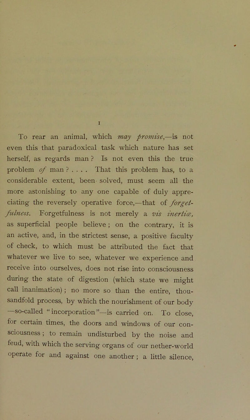 To rear an animal, which may promise,—is not even this that paradoxical task wliich nature has set herseif, as regards man ? Is not even this the true Problem of man ? ... . That this problem has, to a considerable extent, been solved, must seem all the more astonishing to any one capable of duly appre- ciating the reversely operative force,—that of forget- fulness. Forgetfulness is not merely a vts inerticB, as superficial people believe; on the contrary, it is an active, and, in the strictest sense, a positive faculty of check, to which must be attributed the fact that whatever we live to see, whatever we experience and receive into ourselves, does not rise into consciousness durin g the state of digestion (which state we might call inanimation) ; no more so than the entire, thou- sandfold process, by which the nourishment of our body —so-called “ incorporation is carried on. To dose, for certain times, the doors and Windows of our con- sciousness ; to remain undisturbed by the noise and feud, with which the serving organs of our nether-world operate for and against one another; a little silence.