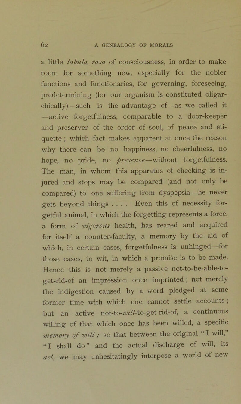 a little tabula rasa of consciousness, in order to make room for something new, especially for the nobler functions and functionaries, for governing, foreseeing, predetermining (for our organism is constituted oligar- chically) —such is the advantage of—as we called it —active forgetfulness, comparable to a door-keeper and preserver of the order of soul, of peace and eti- quette ; which fact makes apparent at once the reason why there can be no happiness, no cheerfulness, no hope, no pride, no presence—without forgetfulness. The man, in whom this apparatus of checking is in- jured and stops may be compared (and not only be compared) to one suffering from dyspepsia—he never gets beyond things .... Even this of necessity for- getful animal, in which the forgetting represents a force, a form of vigorous health, has reared and acquired for itself a counter-faculty, a memory by the aid of which, in certain cases, forgetfulness is unhinged—for those cases, to wit, in which a promise is to be made. Hence this is not merely a passive not-to-be-able-to- get-rid-of an impression once imprinted ; not merely the Indigestion caused by a word pledged at some former time with which one cannot settle accounts ; but an active not-to-7üf//-to-get-rid-of, a continuous willing of that which once has been willed, a specific viemory of will; so that between the original “ I will, “I shall do” and the actual discharge of will, its act, we may unhesitatingly interpose a world of new