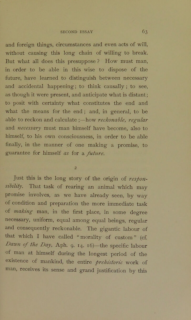 and foreign tliings, circumstances and even acts of will, without causing this long chain of willing to break. But what all does this presuppose ? How must man, in Order to be able in this wise to dispose of the future, have learned to distinguish between necessary and accidental happening; to think causally ; to see, as though it were present, and anticipate what is distant; to posit with certainty what constitutes the end and what the means for the end ; and, in general, to be able to reckon and calculate ;—how reckonable, regulär and necessary must man himself have become, also to himself, to his own consciousness, in Order to be able finally, in the manner of one making a promise, to guarantee for himself as for a ßihire. 2 Just this is the long story of the origin of respon- sibüity. That task of rearing an animal which may promise involves, as we have already seen, by way of condition and preparation the more immediate task of making man, in the first place, in some degree necessary, uniform, equal among equal beings, regulär and consequently reckonable. The gigantic labour of that which I have called “ morality of custom ” (cf. Dawn of the Day, Aph. 9. 14. 16)—the specific labour of man at himself during the longest period of the existence of mankind, the entire prehistoric work of man, receives its sense and grand justification by this