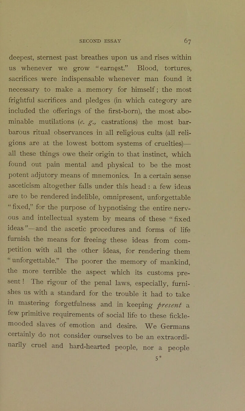 deepest, sternest past breathes upon us and rises within US whenever we grow “ earn^st.” Blood, tortures, sacrifices were indispensable whenever man found it necessary to make a memory for himself; the most frightful sacrifices and pledges (in which category are included the ofFerings of the first-born), the most abo- minable mutilations {e. g., castrations) the most bar- barous ritual observances in all religious cults (all reli- gions are at the lowest bottom Systems of cruelties)— all these things owe their origin to that instinct, which found out pain mental and physical to be the most potent adjutory means of mnemonics. In a certain sense asceticism altogether falls under this head: a few ideas are to be rendered indehble, omnipresent, unforgettable “ fixed,” for the purpose of hypnotising the entire nerv- ous and intellectual System by means of these “ fixed ideas”—and the ascetic procedures and forms of life furnish the means for freeing these ideas from com- petition with all the other ideas, for rendering them “unforgettable.” The poorer the memory of mankind, the more terrible the aspect which its customs pre- sent ! The rigour of the penal laws, especially, furni- shes US with a Standard for the trouble it had to take in mastering forgetfulness and in keeping pTesent a few primitive requirements of social life to these fickle- mooded slaves of emotion and desire. We Germans certainly do not consider ourselves to be an extraordi- narily cruel and hard-hearted people, nor a people S*