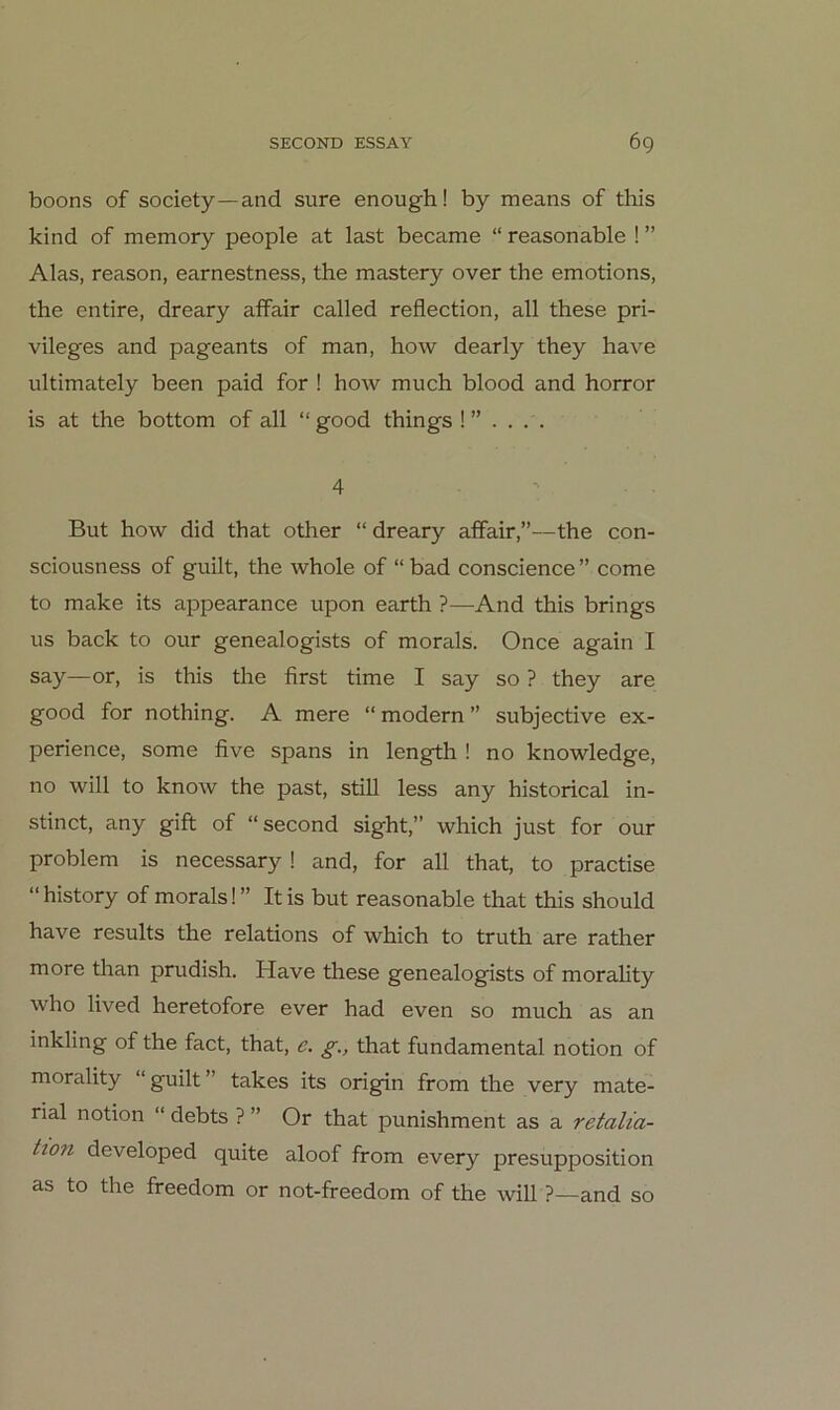 boons of society—and sure enough! by means of this kind of memory people at last became “ reasonable ! ” Alas, reason, earnestness, the mastery over the emotions, the entire, dreary afFair called reflection, all these Pri- vileges and pageants of man, how dearly they have ultimately been paid for ! how much blood and horror is at the bottom of all “ good things 4 But how did that other “ dreary affair,”—the con- sciousness of guilt, the whole of “bad conscience” come to make its appearance upon earth ?—And this brings US back to our genealogists of morals. Once again I say—or, is this the first time I say so ? they are good for nothing. A mere “ modern ” subjective ex- perience, some five spans in length ! no knowledge, no will to know the past, still less any historical in- stinct, any gift of “second sight,” which just for our Problem is necessary! and, for all that, to practise “history of morals!” Itis but reasonable that this should have results the relations of which to truth are rather more than prudish. Have these genealogists of morality who lived heretofore ever had even so much as an inkling of the fact, that, e. g., that fundamental notion of morality “guilt” takes its origin from the very mate- rial notion “ debts ? ” Or that punishment as a retalia- Hon developed quite aloof from every presupposition as to the freedom or not-freedom of the will ?—and so