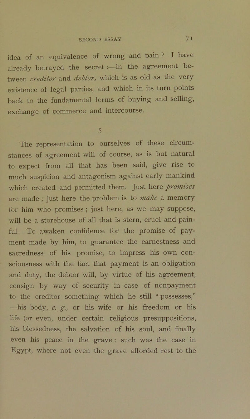 idea of an equivalence of wrong and pain ? I have already betrayed the secretin the agreement be- tween creditor and dehtor, which is as old as the very existence of legal parties, and which in its tum points back to the fundamental forms of buying and selling, exchange of commerce and intercourse. 5 The representation to ourselves of these circum- stances of agreement will of course, as is but natural to expect from all that has been said, give rise to much suspicion and antagonism against early mankind which created and permitted them. Just here promises are made ; just here the problem is to make a memory for him who promises ; just here, as we may suppose, will be a storehouse of all that is stern, cruel and pain- ful. To awaken confidence for the promise of pay- ment made by him, to guarantee the earnestness and sacredness of his promise, to impress his own con- sciousness with the fact that payment is an Obligation and duty, the debtor will, by virtue of his agreement, consign by way of security in case of nonpayment to the creditor something which he still “ possesses,” —his body, e. g., or his wife or his freedom or his life (or even, under certain religious presuppositions, his blessedness, the Salvation of his soul, and finally even his peace in the grave : such was the case in Egypt, where not even the grave afforded rest to the