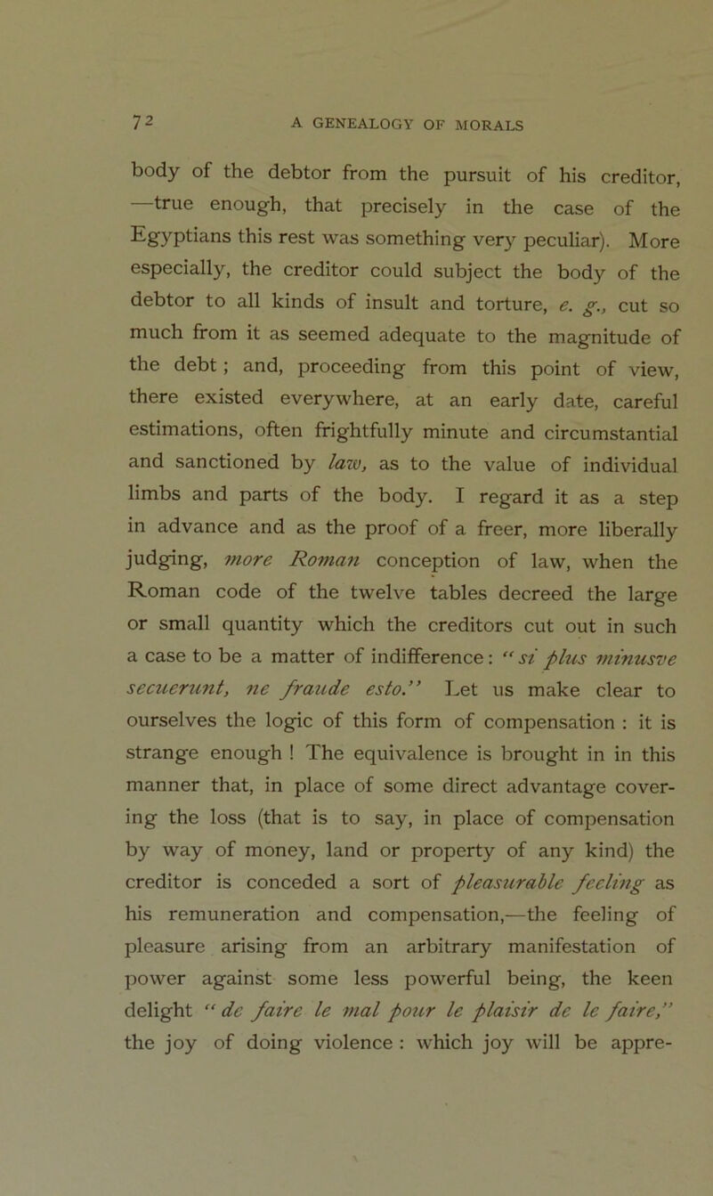 body of the debtor from the pursuit of bis creditor, —true enough, that precisely in the case of the this rest was something ver}^ peculiar). More especially, the creditor could subject the body of the debtor to all kinds of insult and torture, e. g., cut so much from it as seemed adequate to the magnitude of the debt; and, proceeding from this point of view, there existed everywhere, at an early date, careful estimations, often frightfully minute and circumstantial and sanctioned by laiv, as to the value of individual limbs and parts of the body. I regard it as a step in advance and as the proof of a freer, more liberally judging, more Roman conception of law, when the Roman code of the twelve tables decreed the large or small quantity which the creditors cut out in such a case to be a matter of indifference: si plus minusve secuerunt, ne fraude esto.” Let us make clear to ourselves the logic of this form of compensation : it is Strange enough ! The equivalence is brought in in this manner that, in place of some direct advantage cover- ing the loss (that is to say, in place of compensation by way of money, land or property of any kind) the creditor is conceded a sort of pleasurablc fecling as his remuneration and compensation,—the feeling of pleasure arising from an arbitrary manifestation of power against some less powerful being, the keen delight “ de faire le mal pour le plaistr de Ic faire,” the joy of doing violence : which joy will be appre-