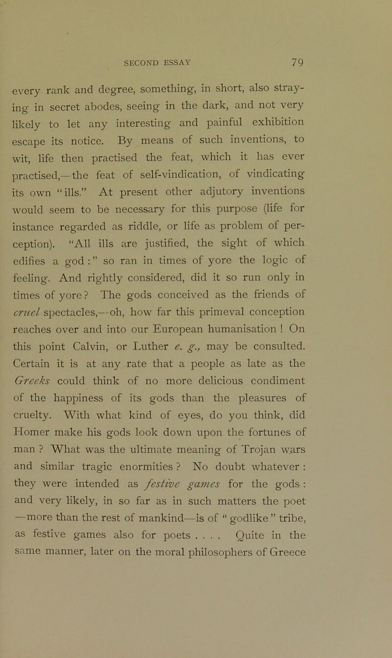 every rank and degree, something, in short, also stray- ing in secret abodes, seeing in the dark, and not very likcly to let any interesting and painful exhibition escape its notice. By means of such inventions, to wit, life then practised the feat, which it has ever practised,—the feat of self-vindication, of vindicating its own “ills.” At present other adjutory inventions would seem to be necessary for this purpose (life for instance regarded as riddle, or life as problem of per- ception). “All ills are justified, the sight of which edifies a god ; ” so ran in times of yore the logic of feeling. And rightly considered, did it so run only in times of yore? The gods conceived as the friends of cruel spectacles,—oh, how far this primeval conception reaches over and into our European humanisation ! On this point Calvin, or Luther e. g., may be consulted. Certain it is at any rate that a people as late as the Greeks could think of no more delicious condiment of the happin ess of its gods than the pleasures of cruelty. With what kind of eyes, do you think, did Homer make his gods look down upon the fortunes of man ? What was the ultimate meaning of Trojan wars and similar tragic enormities ? No doubt whatever : they were intended as festive games for the gods : and very likely, in so far as in such matters the poet —more than the rest of mankind—is of “ godlike ” tribe, as festive games also for poets .... Quite in the Same manner, later on the moral philosophers of Greece