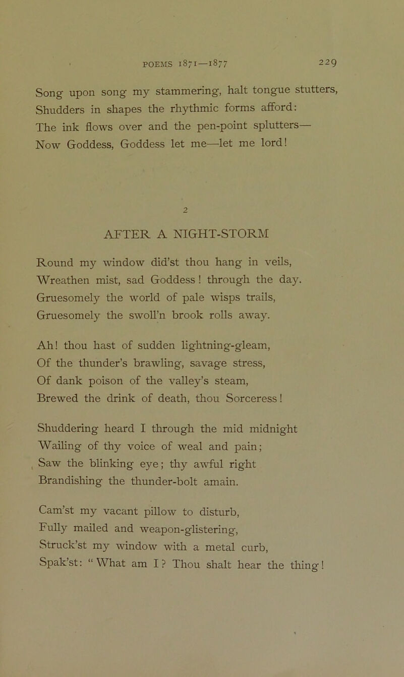 Song upon song my stammering, halt tongue stutters, Shudders in shapes the rhythmic forms afford: The ink flows over and the pen-point splutters— Now Goddess, Goddess let me—let me lord! 2 AFTER A NIGHT-STORM Round my window did’st thou hang in veils, Wreathen mist, sad Goddess! through the day. Gruesomely the world of pale wisps trails, Gruesomely the swoll’n brook rolls away. Ah! thou hast of sudden lightning-gleam, Of the thunder’s brawling, savage stress, Of dank poison of the valley’s steam, Brewed the drink of death, thou Sorceress! Shuddering heard I through the mid midnight Wailing of thy voice of weal and pain; , Saw the blinking eye; thy awful right Brandishing the thunder-bolt amain. Cam’st my vacant pillow to disturb, Fully mailed and weapon-glistering, Struck’st my window with a metal curb, Spak’st: “ What am I ? Thou shalt hear the thing 1