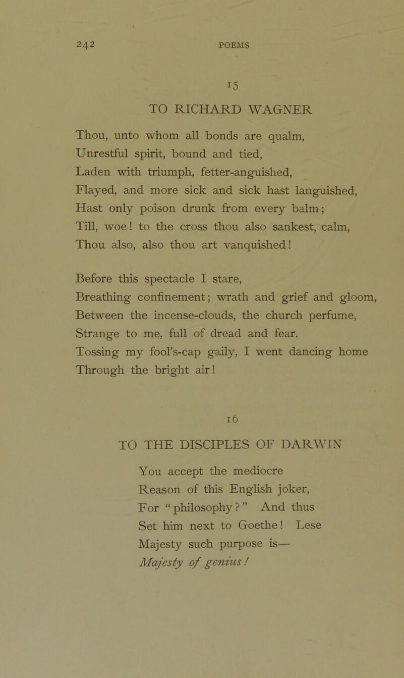 15 TO RICHARD WAGNER Thou, unto whom all bonds are qualm, Unrestful spirit, bound and tied, Laden with triumpli, fetter-anguished, Flayed, and more sick and sick hast langTiished, Hast only poison drunk from every balm; Till, woe! to the cross thou also sankest, calm, Thou also, also thou art vanquished! Before this spectacle I stare, Breathing confinement; wrath and grief and gloom, Between the incense-clouds, the church perfume, Strange to me, full of dread and fear. Tossing my fool’s-cap gaily, I went dancing home Through the bright air! 16 TO THE DISCIPLES OF DARWIN You accept the mediocre Reason of this English joker, For “ philosophy ? ” And thus Set him next to Goethe! Lese Majesty such purpose is— Majesty of genius !