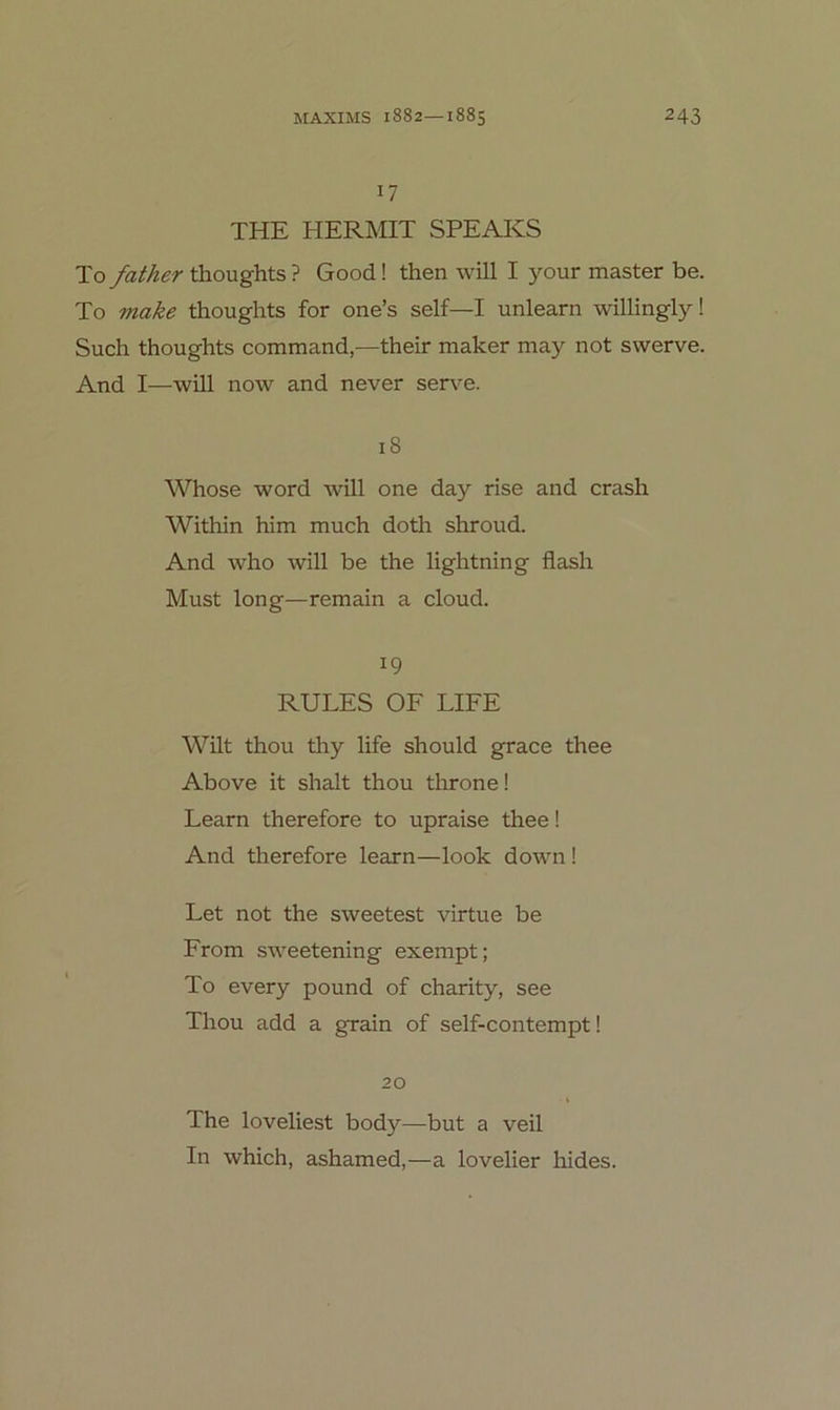 17 THE HERMIT SPEAKS To father thoughts ? Good! then will I your master be. To make thoughts for one’s seif—I unlearn willingly! Such thoughts command,—their maker may not swerve. And I—will now and never ser\^e. 18 Whose Word will one day rise and crash Within him much doth shroud. And who will be the lightning flash Must long—remain a cloud. 19 RULES OF LIFE Wüt thou thy life should grace thee Above it shalt thou throne! Learn therefore to upraise thee! And therefore learn—look down ! Let not the sweetest virtue be From sweetening exempt; To every pound of charity, see Thou add a grain of self-contempt! 20 The loveliest body—but a veil In which, ashamed,—a lovelier hides.