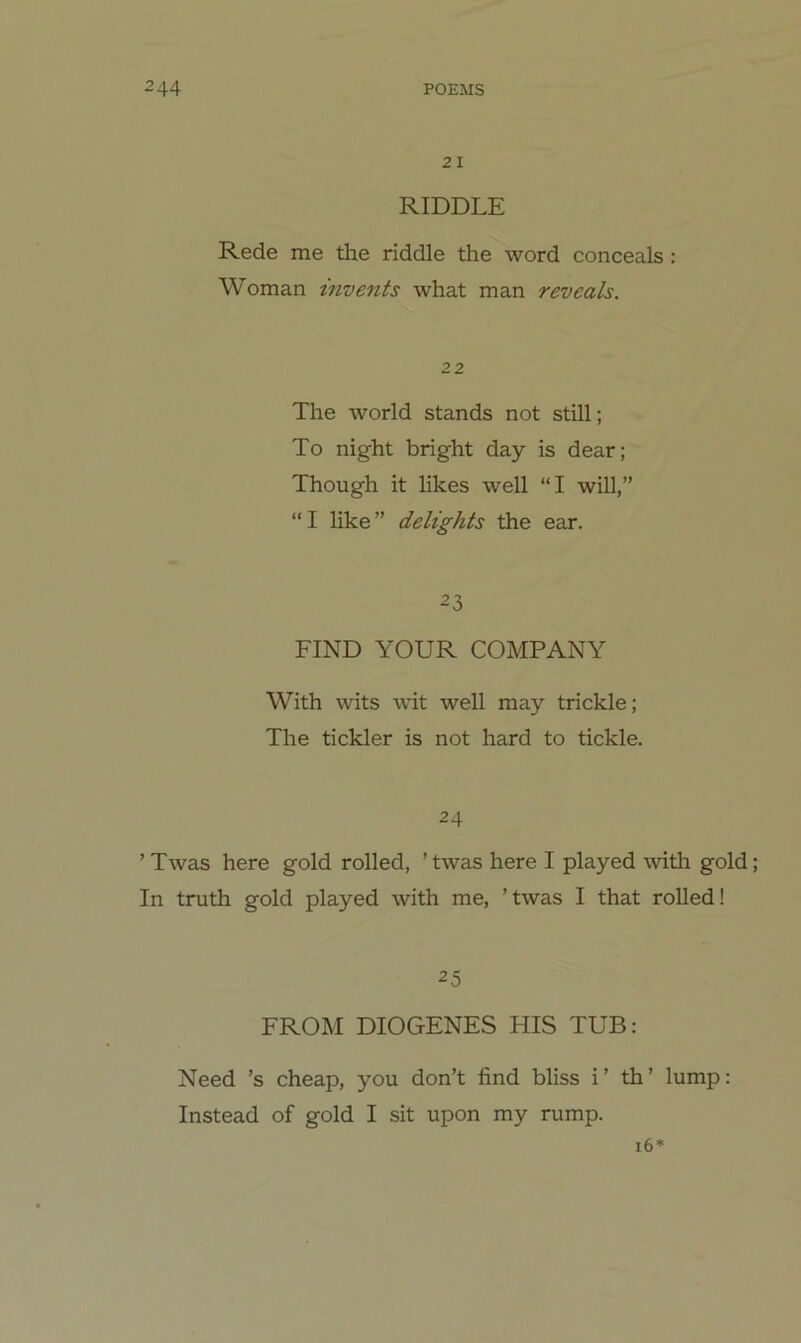 21 RIDDLE Rede me the riddle the word conceals : Woman invents what man reveah. 22 The World Stands not still; To night bright day is dear; Though it likes well “I will,” “I like” delights the ear. 23 FIND YOUR COMPANY With wits wit well may trickle; The tickler is not hard to tickle. 24 ’ Twas here gold rolled, ’ twas here I played with gold; In truth gold played with me, ’ twas I that rolled! 25 FROM DIOGENES HIS TUE: Need ’s cheap, you don’t find bliss i’ th’ lump: Instead of gold I sit upon my rump. 16*