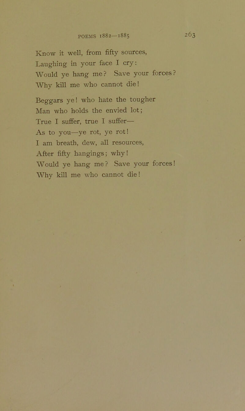 Know it well, from fifty sources, Laughing in your face I cry; Would ye hang me? Save your forces? Why kill me who cannot die! Beggars ye! who hate the tougher Man who holds the envied lot; True I suffer, true I suffer— As to you—ye rot, ye rot! I am breath, dew, all resources, After fifty hangings; why! Would ye hang me? Save your forces! Why kill me who cannot die!