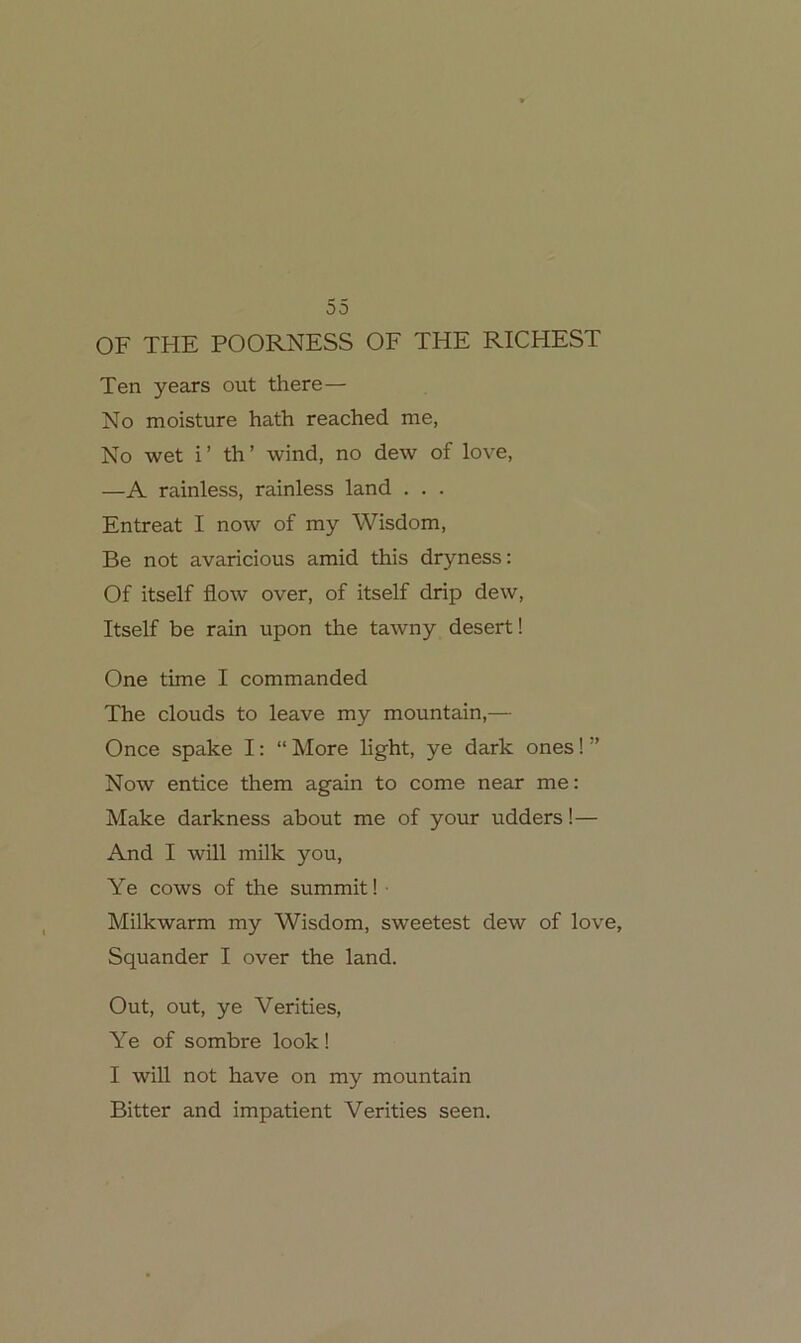 55 OF THE POORNESS OE THE RICHEST Ten years out there— No moisture hath reached me, No wet i ’ th ’ wind, no dew of love, —A rainless, rainless land . . . Entreat I now of my Wisdom, Be not avaricious amid this dryness: Of itself flow over, of itself drip dew, Itself be rain upon the tawny desert! One time I commanded The clouds to leave my mountain,— Once spake I: “ More light, ye dark ones! ” Now entice them again to come near me: Make darkness about me of your udders!— And I will milk you, Ye cows of the summit! ■ Milkwarm my Wisdom, sweetest dew of love, Squander I over the land. Out, out, ye Verities, Ye of sombre look! I will not have on my mountain Bitter and impatient Verities seen.