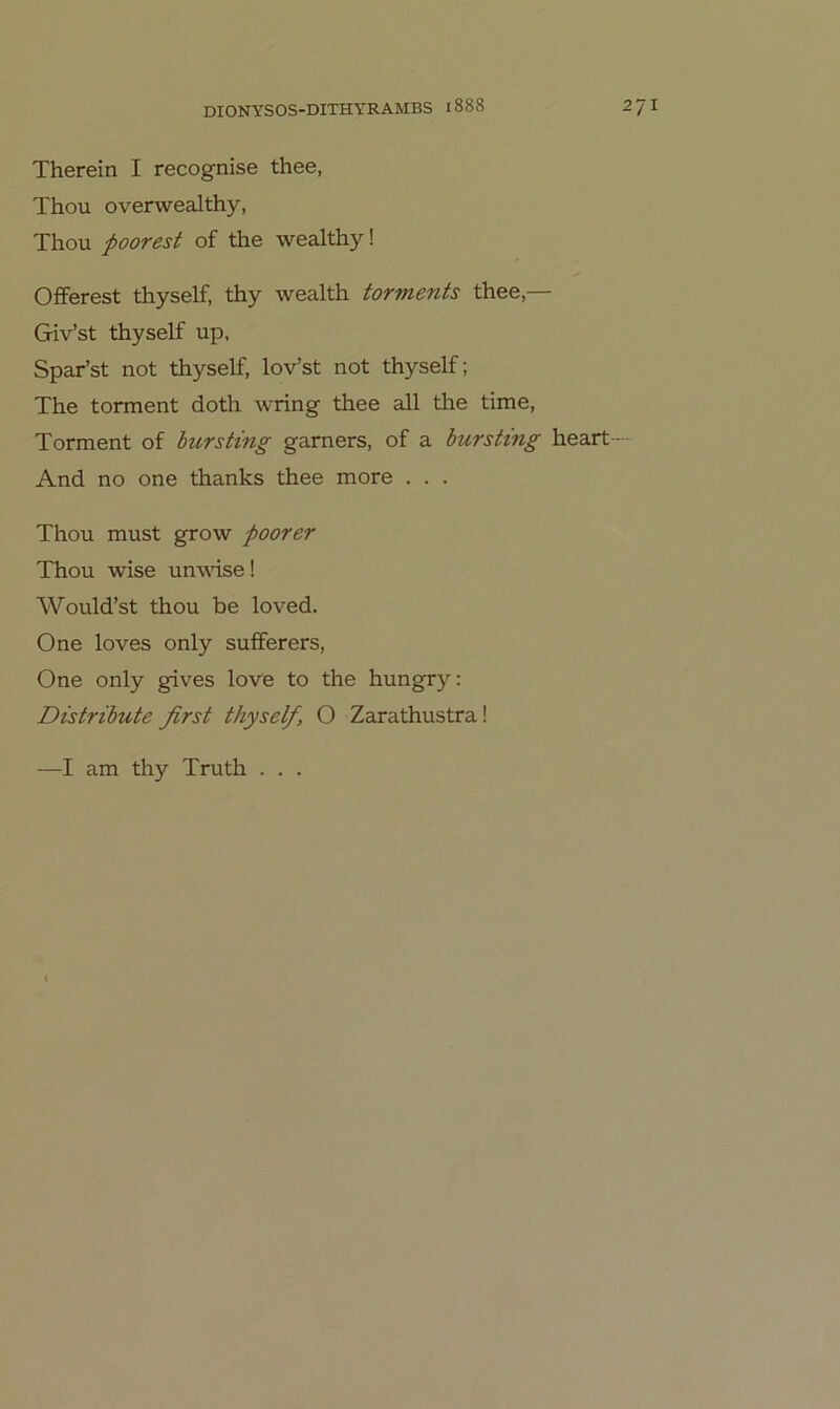 Therein I recognise thee, Thou overwealthy, Thou pooTßst of the wealthy! Offerest thyself, thy wealth torments thee,— Giv’st thyself up, Spar’st not thyself, lov’st not thyself; The torment doth wring thee all the time. Torment of bursting gamers, of a burstmg heart— And no one thanks thee more . . . Thou must grow foorer Thou wise un\rise! Would’st thou be loved. One loves only sufferers, One only gives love to the hungry: Distribute first thyself, O Zarathustra! —I am thy Truth . . .