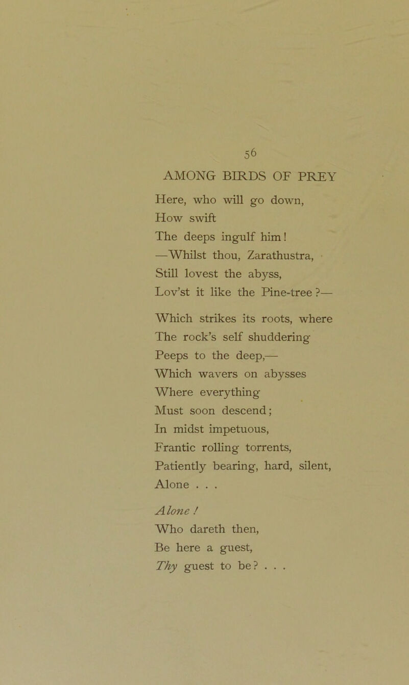 56 AMONG BIRDS OF PREY Here, who will go down, How swift The deeps ingulf him! —Whilst thou, Zarathustra, • Still lovest the abyss, Lov’st it like the Pine-tree ?— Which strikes its roots, where The rock’s seif shuddering Peeps to the deep,— Which wavers on abysses Where everything Must soon descend; In midst impetuous, Frantic rolling torrents, Patiently bearing, hard, silent, Alone . . . Alone / Who dareth then, Be here a guest, Thy guest to be? . . .