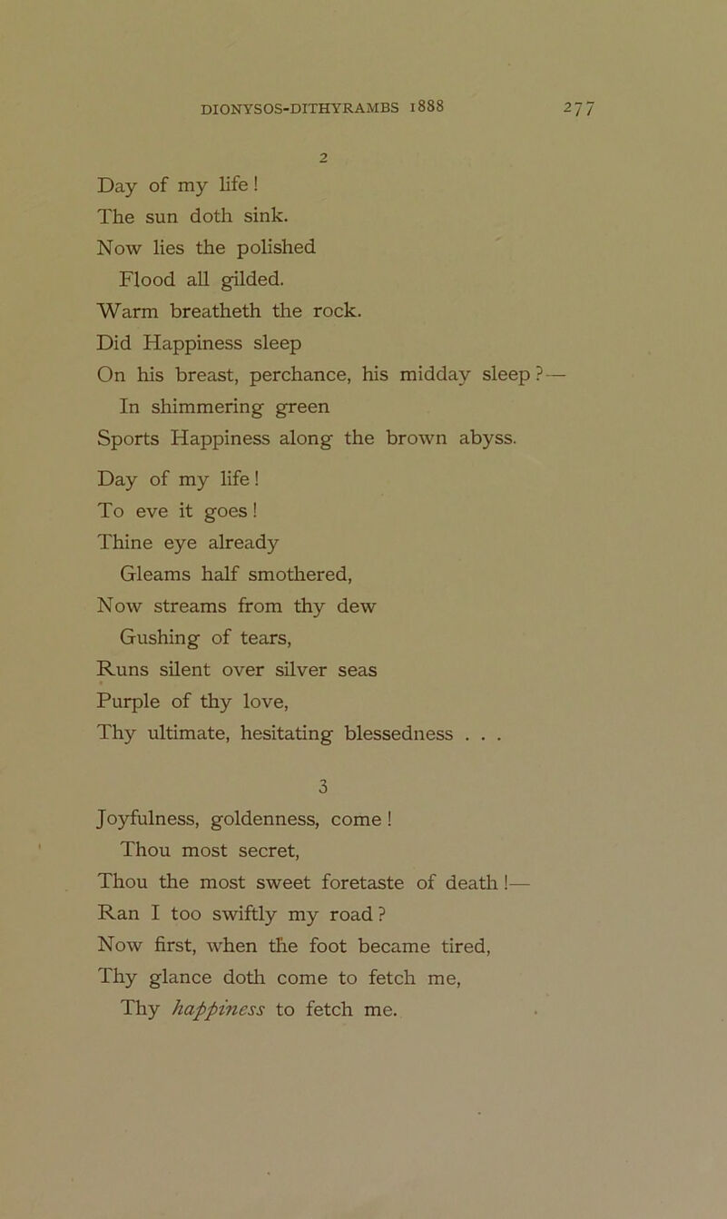 Day of my life ! The sun doth sink. Now lies the polished Flood all gilded. Warm breatheth the rock. Did Happiness sleep On his breast, perchance, his midday sleep? — In shimmering green Sports Happiness along the brown abyss. Day of my life ! To eve it goes! Thine eye already Gleams half smothered, Now streams from thy dew Gushing of tears, Runs silent over silver seas Purple of thy love, Thy ultimate, hesitating blessedness . . . 3 Joyfulness, goldenness, come! Thou most secret, Thou the most sweet foretaste of death!— Ran I too swiftly my road ? Now first, when the foot became tired, Thy glance doth come to fetch me, Thy happiness to fetch me.