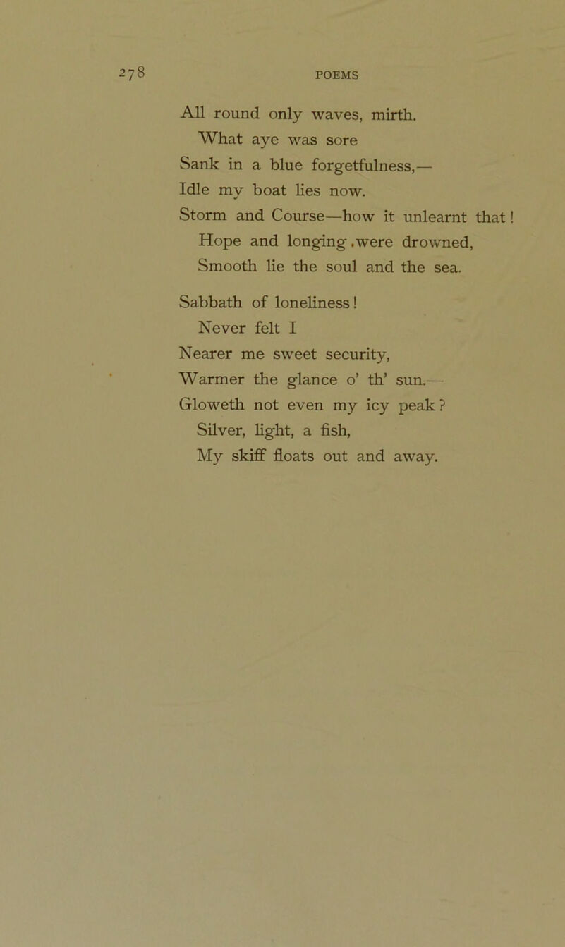 All round only waves, mirth. What aye was sore Sank in a blue forgetfulness,— Idle my boat lies now. Storni and Course—how it unlearnt that Hope and longing .were drowned, Smooth lie the soul and the sea. Sabbath of loneliness! Never feit I Nearer me sweet security, Warmer the glance o’ th’ sun.— Gloweth not even my icy peak ? Silver, light, a fish, My skiff floats out and away.