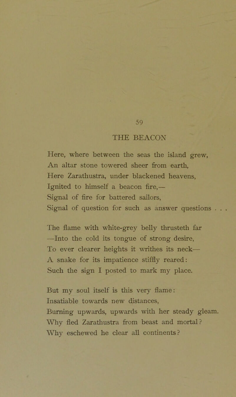 THE BEACON Here, where between the seas the Island grew, An altar stone towered sheer from earth, Here Zarathustra, under blackened heavens, Ignited to himself a beacon fire,— Signal of fire for battered sailors, Signal of question for such as answer questions . . . The flame with white-grey belly thrusteth far —Into the cold its tongue of strong desire, To ever clearer heights it writhes its neck— A snake for its impatience stiffly reared: Such the sign I posted to mark my place. But my soul itself is this very flame: Insatiable towards new distances, Buming upwards, upwards with her steady gleam. Why fled Zarathustra from beast and mortal? Why eschewed he clear all continents?